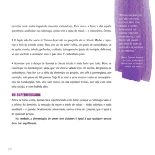“MESMO UM BOLO DIET
                                                                                                  QUE NÃO CONTENHA
                                                                                                  AÇÚCAR É FEITO COM
     perceber você acaba ingerindo muuuito carboidrato. Para matar a fome e dar aquele            FARINHA E OUTROS
                                                                                                  INGREDIENTES QUE
     quentinho acolhedor no estômago, ainda tem a sopa de missô – o missoshiro. Ótimo.
                                                                                                  TAMBÉM FORNECEM
                                                                                                  CARBOIDRATOS, E ISSO
     • O Japão não lhe apetece? Vamos descendo na geografia até o Oriente Médio, e apre-          TEM DE SER LEVADO
                                                                                                  EM CONTA NA HORA DE
     ciar o fino da comida árabe. Mas, em vez de pedir esfiha, um poço de carboidratos, vá
                                                                                                  CALCULAR A QUANTIDADE
     de quibe assado, tabule, grelhados, coalhada, babaganuche (pasta de berinjela, deliciosa),   A SER INGERIDA.”
     só que controle a animação com o pão sírio. É carboidrato puro.
                                                                                                    (PAULA CRISTINA AUGUSTO
                                                                                                      DA COSTA, NUTRICIONISTA
     • Acontece que o desejo de devorar o cheese salada é mais forte que tudo. Bom, se             ESPECIALIZADA EM DIABETES,
                                                                                                        TAMBÉM TEM DIABETES)
     escorregar no hambúrguer, saiba que um cheese salada tem, em média, 40 gramas de
     carboidrato. Para lhe dar a idéia da dimensão do pecado, um bife à parmegiana, por
     exemplo, não passa de 10 gramas. Veja lá se vale a pena encarar todas as conseqüên-
     cias do hamburgão. Sim, sim, vale muito, na sua opinião? Então, que seja com uma
     bela salada, e com bebida diet.


     NO SUPERMERCADO:
     Antes de tudo, coma. Jamais faça supermercado com fome, porque o estômago vazio é
     a oficina do demônio. A tentação de trazer o triplo de coisas – todas calóricas e nada
     saudáveis – é grande. Devidamente alimentado, vamos à lista de compras, que é igual à
     de qualquer pessoa.
        Na verdade, a alimentação de quem tem diabetes é igual à que qualquer pessoa
     deve ter: equilibrada.




58
 