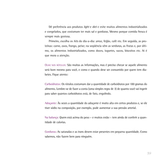 Dê preferência aos produtos light e diet e evite muitos alimentos industrializados
e congelados, que costumam ter mais sal e gorduras. Mesmo porque comida fresca é
sempre mais gostosa.
   Primeiro, escolha os hits do dia-a-dia: arroz, feijão, café etc. Em seguida, as pro-
teínas: carne, ovos, frango, peixe; na seqüência vêm as verduras, as frutas e, por últi-
mo, os alimentos industrializados, como doces, iogurtes, sucos, biscoitos etc. Aí é
que mora a atenção.


OLHO   NOS RÓTULOS:   São muitas as informações, mas é preciso checar se aquele alimento
será bom mesmo para você, e como e quando deve ser consumido por quem tem dia-
betes. Fique atento:


Carboidratos: Os rótulos costumam dar a quantidade de carboidratos por 100 gramas do
alimento. Lembre-se de fazer a conta (uma simples regra de 3) de quanto você vai ingerir
para saber quantos carboidratos está, de fato, engolindo.


Adoçante: Às vezes a quantidade do adoçante é muito alta em certos produtos e, se ele
tiver sódio na composição, por exemplo, pode aumentar a sua pressão arterial.


Na balança: Quem está acima do peso – e muitos estão – tem ainda de conferir a quan-
tidade de calorias.


Gorduras: As saturadas e as trans devem estar presentes em pequena quantidade. Como
sabemos, não fazem bem para ninguém.




                                                                                           59
 
