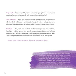 Dança de salão – Você rodopia feliz, melhora sua coordenação, aprimora a postura, perde
 uns quilos, faz novos amigos e ainda pode paquerar. Quer opção melhor?


 Andar de bicicleta – O que, você só pedalou quando guri? Redescubra um gostinho de
 infância andando de bicicleta, o sorrisão e a dádiva: aquele vento no rosto, poeticamente
 sinônimo de liberdade absoluta. Além disso, pedalar é barato e ecologicamente correto.


 Musculação – Não, você não vai ficar um Schwarzenegger ou uma Madonna.
 Musculação é o único caminho para garantir massa muscular, reduzir o risco de lesões
 nas articulações e prevenir a osteoporose. Como muita gente não gosta de levantar peso,
 o ideal é complementar a musculação com uma atividade que lhe dê, claro, prazer.


     ANTES   DE CALÇAR O TÊNIS E SALTITAR POR AÍ, É PRECISO CONSULTAR SEU MÉDICO.




                                                                “TIVE UMA PACIENTE QUE ESTAVA FELIZ PORQUE HAVIA COMEÇADO
                                                                A CAMINHAR, SE SENTIA BEM E TAL. AÍ FUI EXAMINÁ-LA, ELA TIROU
                                                                OS SAPATOS E OS PÉS ESTAVAM SANGRANDO. ELA PERDEU MUITA
                                                                SENSIBILIDADE NOS PÉS, POR ISSO NEM PERCEBEU QUE AS
                                                                SANDÁLIAS QUE USAVA NÃO ERAM ADEQUADAS. É FUNDAMENTAL
                                                                FAZER UMA ATIVIDADE FÍSICA, MAS É PRECISO TOMAR ALGUNS
                                                                CUIDADOS, COMO USAR UM BOM TÊNIS, POR EXEMPLO.”

                                                                           (DRA. DENISE REIS FRANCO, ENDOCRINOLOGISTA DE SÃO PAULO)




62
 