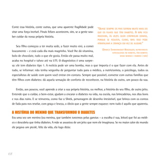 Conte essa história, conte outras, que uma aparente fragilidade pode
                                                                            “QUASE SEMPRE OS PAIS SOFREM MUITO MAIS DO
 virar uma força incrível. Finais felizes acontecem, sim, se a gente sou-   QUE OS FILHOS QUE TÊM DIABETES. A MÃE FICA
 ber cuidar da nossa própria história.                                      INSEGURA, ÀS VEZES QUER CONTROLAR DEMAIS,
                                                                            PORQUE SE ASSUSTA, CLARO, MAS ISSO PODE
                                                                            ATRAPALHAR A CRIANÇA EM VEZ DE AJUDAR.”
     Seu filho começou a ter muita sede, a fazer muito xixi, a comer
                                                                                (DANIELA SHARGORODSKY BENZAQUEN, NUTRICIONISTA
 loucamente – e está cada dia mais magrinho. Você lhe dá vitamina,
                                                                                          ESPECIALIZADA EM DIABETES, TÊM DIABETES
 bolo de chocolate, tudo o que ele gosta. Então ele passa muito mal,                               DESDE MENINA E TAMBÉM É MÃE)

 acaba no hospital e talvez até na UTI. O diagnóstico é uma surpre-
 sa: ele tem diabetes tipo 1. A notícia pode ser uma bomba, mas o que importa é o que fazer com ela. Antes de
 tudo, se informar: não tenha vergonha de perguntar tudo para o médico, a nutricionista, o psicólogo, todos os
 especialistas de saúde com quem você entrar em contato. Sempre que possível, converse com outras famílias que
 têm filhos com diabetes: dá aquela sensação de conforto de reconhecer, na história do outro, um pouco da sua.


     Então, aos poucos, você aprende a criar a sua própria história, ou melhor, a história do seu filho, de outro jeito.
 Entende que o cuidar, o bem-estar, ajudam a encarar o diabetes na vida, na escola, nas brincadeiras, nos dias bons
 e nos dias ruins. E se reinventa, como faz o Shrek, personagem de desenho irresistível, que brinca com os contos
 de fada para nos revelar, com graça e leveza, o óbvio que a gente sempre esquece: nem tudo é aquilo que aparenta.


 A HISTÓRIA DO MENINO QUE TRANSFORMOU O DIABETES
 Era uma vez um menino (ou menina, que também torcemos pelas garotas – a escolha é sua, leitor) que foi ao médi-
 co e descobriu que tinha diabetes. A mãe se assustou de um jeito que nem ele imaginava. Se no maior calor do mundo
 ele pegava um picolé, feliz da vida, ela logo dizia:




68
 