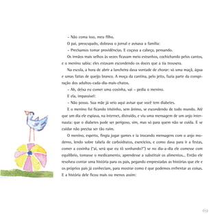 – Não coma isso, meu filho.
   O pai, preocupado, dobrava o jornal e avisava a família:
   – Precisamos tomar providências. E coçava a cabeça, pensando.
   Os irmãos mais velhos às vezes ficavam meio estranhos, cochichando pelos cantos,
e o menino sabia: eles estavam escondendo os doces que a tia trouxera.
   Na escola, a hora de abrir a lancheira dava vontade de chorar: só uma maçã, água
e umas fatias de queijo branco. A moça da cantina, pelo jeito, fazia parte da conspi-
ração dos adultos-cada-dia-mais-chatos.
   – Ah, deixa eu comer uma coxinha, vai – pedia o menino.
   E ela, impassível:
   – Não posso. Sua mãe já veio aqui avisar que você tem diabetes.
   E o menino foi ficando tristinho, sem ânimo, se escondendo de todo mundo. Até
que um dia ele espiava, na internet, distraído, e viu uma mensagem de um anjo inter-
nauta: que o diabetes pode ser perigoso, sim, mas só para quem não se cuida. E se
cuidar não precisa ser tão ruim.
   O menino, esperto, fingia jogar games e ia trocando mensagens com o anjo mo-
derno, lendo sobre tabela de carboidratos, exercícios, e como dava para ir a festas,
comer a coxinha (“ai, será que eu tô sonhando?”) se no dia-a-dia ele comesse com
equilíbrio, tomasse o medicamento, aprendesse a substituir os alimentos... Então ele
resolveu contar uma história para os pais, pegando emprestadas as histórias que ele e
os próprios pais já conheciam, para mostrar como é que podemos enfrentar as coisas.
E a história dele ficou mais ou menos assim:




                                                                                    69
 