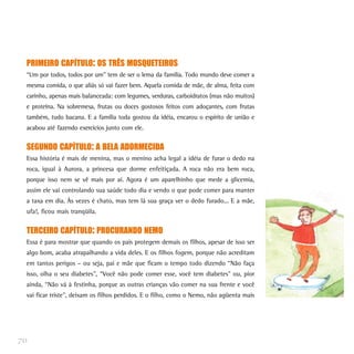 PRIMEIRO CAPÍTULO: OS TRÊS MOSQUETEIROS
 “Um por todos, todos por um” tem de ser o lema da família. Todo mundo deve comer a
 mesma comida, o que aliás só vai fazer bem. Aquela comida de mãe, de alma, feita com
 carinho, apenas mais balanceada: com legumes, verduras, carboidratos (mas não muitos)
 e proteína. Na sobremesa, frutas ou doces gostosos feitos com adoçantes, com frutas
 também, tudo bacana. E a família toda gostou da idéia, encarou o espírito de união e
 acabou até fazendo exercícios junto com ele.


 SEGUNDO CAPÍTULO: A BELA ADORMECIDA
 Essa história é mais de menina, mas o menino acha legal a idéia de furar o dedo na
 roca, igual à Aurora, a princesa que dorme enfeitiçada. A roca não era bem roca,
 porque isso nem se vê mais por aí. Agora é um aparelhinho que mede a glicemia,
 assim ele vai controlando sua saúde todo dia e vendo o que pode comer para manter
 a taxa em dia. Às vezes é chato, mas tem lá sua graça ver o dedo furado... E a mãe,
 ufa!, ficou mais tranqüila.


 TERCEIRO CAPÍTULO: PROCURANDO NEMO
 Essa é para mostrar que quando os pais protegem demais os filhos, apesar de isso ser
 algo bom, acaba atrapalhando a vida deles. E os filhos fogem, porque não acreditam
 em tantos perigos – ou seja, pai e mãe que ficam o tempo todo dizendo “Não faça
 isso, olha o seu diabetes”, “Você não pode comer esse, você tem diabetes” ou, pior
 ainda, “Não vá à festinha, porque as outras crianças vão comer na sua frente e você
 vai ficar triste”, deixam os filhos perdidos. E o filho, como o Nemo, não agüenta mais




70
 