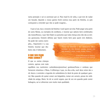 tanta proteção e vai se aventurar por aí. Para trazê-lo de volta, o pai tem de nadar
um bocado. Quando o nosso garoto herói contou essa parte da história, os pais
começaram a entender que não se pode exagerar...


   E por aí vai, mas o restante da história é você quem vai criar. Pode pegar uma parte
de outra fábula, ou exemplos do cotidiano, e mostrar que sabores bem combinados
são maravilhosos, e que fast-food e as porcarias que toda criança ama não são as úni-
cas gostosuras. Existem delícias que fazem muito bem para quem tem diabetes.
Ou pode dar outros exem-
plos... Importante é a sua
história mostrar que dia-                   “TENHO   DE INVENTAR O MEU BRINQUEDO/       MOLA
                                            SALTANDO NO MEU ÍNTIMO/ ALEGRIA GERADA POR
betes não é lobisomem.
                                            MIM MESMO/ É FÁCIL, FLUIDA, PLUMA, PÉTALA...”

O QUE SEU FILHO                                                  (CARLOS DRUMMOND DE ANDRADE,
PODE COMER?                                                   NA POESIABRINQUEDOS PARA HOMENS)

O que as outras crianças
comem, apenas com mais
equilíbrio nos nutrientes: carboidratos/proteínas/ gorduras/frutas e verduras que
fornecem vitaminas e fibras. A diferença é que, no dia-a-dia, você deve evitar dar a
ele doces e controlar a ingestão de carboidratos (o ideal do prato de qualquer garo-
to). Mas quando ele quiser comer um brigadeiro, tomar um sorvete, provar do milk-
shake do amigo, libere. Se ele se sentir seguro, que de vez em quando pode comer
bobagens, vai se alimentar com muito mais qualidade.




                                                                                            71
 