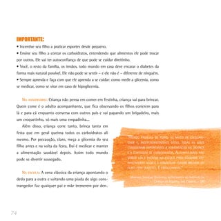 IMPORTANTE:
 • Incentive seu filho a praticar esportes desde pequeno.
 • Ensine seu filho a contar os carboidratos, entendendo que alimentos ele pode trocar
 por outros. Ele vai ter autoconfiança de que pode se cuidar direitinho.
 • Você, o resto da família, os irmãos, todo mundo em casa deve encarar o diabetes da
 forma mais natural possível. Ele não pode se sentir – e ele não é – diferente de ninguém.
 • Sempre aprenda e faça com que ele aprenda a se cuidar: como medir a glicemia, como
 se medicar, como se virar em caso de hipoglicemia.


     NO   ANIVERSÁRIO:   Criança não pensa em comer em festinha, criança vai para brincar.
 Quem come é o adulto acompanhante, que fica observando os filhos correrem para
 lá e para cá enquanto conversa com outros pais e vai papando um brigadeiro, mais
 um croquetinho, só mais uma empadinha...
     Além disso, criança corre tanto, brinca tanto em
 festa que em geral queima todos os carboidratos ali
 mesmo. Por precaução, claro, meça a glicemia do seu
                                                                       “ATENDO   FAMÍLIAS DE TODOS OS NÍVEIS DE ESCOLARI-
                                                                       DADE E,   INDEPENDENTEMENTE DISSO, TODAS AS MÃES
 filho antes e na volta da festa. Daí é medicar e manter               CONSIDERAM IMPORTANTES A ALIMENTAÇÃO DA CRIANÇA
 a alimentação saudável depois. Assim todo mundo                       E A CONTAGEM DE CARBOIDRATOS.       ALGUMAS MÃES NÃO
                                                                       SABEM LER E ENTRAM NA ESCOLA PARA ADQUIRIR CO-
 pode se divertir sossegado.
                                                                       NHECIMENTO BÁSICO E CONSEGUIR CUIDAR MELHOR DO
                                                                       FILHO COM DIABETES.    É EMOCIONANTE.”
     NA   ESCOLA:   A cena clássica da criança apontando o
                                                                         (ADRIANA SERVILHA GANDOLFO, NUTRICIONISTA DO INSTITUTO DA
 dedo para a outra e soltando uma piada de algo cons-
                                                                                           CRIANÇA DO HOSPITAL DAS CLÍNICAS – SP)
 trangedor faz qualquer pai e mãe tremerem por den-




74
 