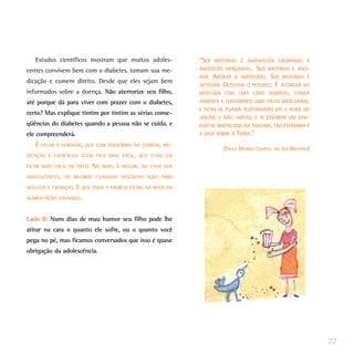 Estudos científicos mostram que muitos adoles-              “SER   BROTINHO É AMANHECER CHORANDO E
centes convivem bem com o diabetes, tomam sua me-              ANOITECER DANÇANDO...  SER BROTINHO É ADO-
                                                               RAR. ADORAR O IMPOSSÍVEL. SER BROTINHO É
dicação e comem direito. Desde que eles sejam bem
                                                               DETESTAR. DETESTAR O POSSÍVEL. É ACORDAR AO
informados sobre a doença. Não aterrorize seu filho,           MEIO-DIA COM UMA CARA HORRÍVEL, COMER
até porque dá para viver com prazer com o diabetes,            SOMENTE E LENTAMENTE UMA FRUTA MEIO VERDE,
                                                               E FICAR DE PIJAMA TELEFONANDO ATÉ A HORA DO
certo? Mas explique tintim por tintim as sérias conse-
                                                               JANTAR, E NÃO JANTAR, E IR DEVORAR UM SAN-
qüências do diabetes quando a pessoa não se cuida, e           DUÍCHE AMERICANO NA ESQUINA, TÃO ESTRANHA É
ele compreenderá.                                              A VIDA SOBRE A TERRA.”

   É   FALAR A VERDADE, QUE COM EQUILÍBRIO NA COMIDA, ME-
                                                                        (PAULO MENDES CAMPOS, EM SER BROTINHO)
DICAÇÃO E EXERCÍCIOS TUDO FICA MAIS FÁCIL, QUE TUDO VAI

FICAR MAIS FÁCIL DE FATO.   NO   MAIS, É SEGUIR, NO CASO DOS

ADOLESCENTES, OS MESMOS CUIDADOS DESCRITOS AQUI PARA

ADULTOS E CRIANÇAS.   E QUE TODA A FAMÍLIA ENTRE NA RODA DA
ALIMENTAÇÃO SAUDÁVEL.



Lado B: Nuns dias de mau humor seu filho pode lhe
atirar na cara o quanto ele sofre, ou o quanto você
pega no pé, mas ficamos conversados que isso é quase
obrigação da adolescência.




                                                                                                                 77
 