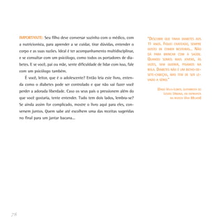 IMPORTANTE: Seu filho deve conversar sozinho com o médico, com            “DESCOBRI QUE TINHA DIABETES AOS
     a nutricionista, para aprender a se cuidar, tirar dúvidas, entender o     11 ANOS. FIQUEI CHATEADO, SEMPRE
                                                                               GOSTEI DE COMER BESTEIRAS... NÃO
     corpo e as suas razões. Ideal é ter acompanhamento multidisciplinar,
                                                                               DÁ PARA BRINCAR COM A SAÚDE.
     e se consultar com um psicólogo, como todos os portadores de dia-         QUANDO SOMOS MAIS JOVENS, ÀS
     betes. E se você, pai ou mãe, sente dificuldade de lidar com isso, fale   VEZES, SEM QUERER, PISAMOS NA
                                                                               BOLA. DIABETES NÃO É UM BICHO-DE-
     com um psicólogo também.
                                                                               SETE-CABEÇAS, MAS TEM DE SER LE-
        É você, leitor, que é o adolescente? Então leia este livro, enten-     VADO A SÉRIO.”
     da como o diabetes pode ser controlado e que não vai fazer você
                                                                                     (DADO VILLA-LOBOS, GUITARRISTA DO
     perder a adorada liberdade. Caso os seus pais o pressionem além do
                                                                                         LEGIÃO URBANA, EM ENTREVISTA
     que você gostaria, tente entender. Tudo tem dois lados, lembra-se?                       NA REVISTA VIVA MELHOR)

     Se ainda assim for complicado, mostre o livro aqui para eles, con-
     versem juntos. Quem sabe até escolhem uma das receitas sugeridas
     no final para um jantar bacana...




78
 