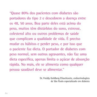 “Quase 80% dos pacientes com diabetes são
     portadores do tipo 2 e descobrem a doença entre
     os 48, 50 anos. Boa parte deles está acima do
     peso, muitos têm distúrbios do sono, estresse,
     colesterol alto ou outros problemas de saúde
     que complicam a qualidade de vida. É preciso
     mudar os hábitos e perder peso, e por isso que
     o paciente faz dieta. O portador de diabetes com
     peso normal, sem outros agravantes, não faz uma
     dieta específica, apenas limita o açúcar de absorção
     rápida. No mais, ele se alimenta como qualquer
     pessoa saudável deve se alimentar.”

                        Dr. Freddy Goldberg Eliaschewitz, endocrinologista
                                   de São Paulo especializado em diabetes



80
 