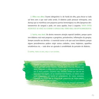 2. Olhos nos olhos: Exame obrigatório é o de fundo de olho, para checar se tudo
vai bem com o que você anda vendo. O diabetes pode provocar retinopatia, uma
doença que se manifesta com pequenos pontos hemorrágicos no olho (pequenos der-
ramamentos de sangue) e pode, em casos agudos, levar à cegueira. NADA DISSO
ACONTECE SE VOCÊ SE CUIDAR E CONSULTAR, TODO ANO, UM OFTALMOLOGISTA.


   3. Sorria, meu bem: Os dentes merecem atenção especial também, porque quem
tem diabetes está mais propenso a gengivites, periodontites, inflamações da gengiva.
Sempre consulte seu dentista – é essencial contar a ele que você tem diabetes, porque
alguns procedimentos podem exigir outros cuidados, como implantes, aparelhos
ortodônticos etc. – tudo deve ser ajustado à sensibilidade do portador de diabetes.

E SEMPRE, TODOS OS DIAS, MEÇA A SUA GLICEMIA.




        “SEMPRE      FUI LOUCA POR TORTA DE NOZES, E AGORA QUE ESTOU COM DIABETES
        TIVE DE DESCOBRIR OUTROS PRAZERES.       COMPRO MAÇÃ E ABACAXI, COZINHO COM
        ÁGUA E ADOÇANTE, E COMO ESSE DOCE MEIO CARA DE COMPOTA COM SORVETE
        DIET.   É   MUITO GOSTOSO.   CONTRATEI   UMA PERSONAL TRAINER QUE VEM ME VER
        DUAS VEZES POR SEMANA, ME DÁ EXERCÍCIOS COM PESINHOS, OU VAMOS JUNTAS
        FAZER CAMINHADAS, UM POUCO DE ALONGAMENTO.                  AS   COISAS MUDARAM,
        ESTRANHEI UM POUCO, MAS SE TENHO DE ME CUIDAR VOU ME CUIDAR DIREITO,
        VOU ME ADAPTAR AO QUE EU GOSTO.”
                                        (MARINA LINDENBERG LIMA, 64, PROFESSORA UNIVERSITÁRIA)




                                                                                                 85
 