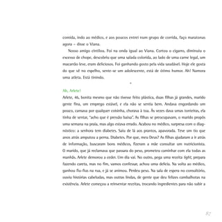 comida, indo ao médico, e aos poucos entrei num grupo de corrida, faço maratonas
agora – disse o Viana.
   Nosso amigo cintilou. Foi na onda igual ao Viana. Cortou o cigarro, diminuiu o
excesso de chope, descobriu que uma salada colorida, ao lado de uma carne legal, um
macarrão leve, eram deliciosos. Foi ganhando gosto pela vida saudável. Hoje ele gosta
do que vê no espelho, sente-se um adolescente, está de ótimo humor. Ah! Namora
uma atleta. Está tinindo.
                                         *
Ah, Arlete!
Arlete, 46, bonita mesmo que não tivesse feito plástica, duas filhas já grandes, marido
gente fina, um emprego estável, e ela não se sentia bem. Andava engordando um
pouco, cansava por qualquer coisinha, chorava à toa. Às vezes dava umas tonteiras, ela
tinha de sentar, “acho que é pressão baixa”. As filhas se preocupavam, o marido propôs
uma semana na praia, mas algo estava errado. Acabou no médico, surpresa com o diag-
nóstico: a senhora tem diabetes. Saiu de lá aos prantos, apavorada. Teve um tio que
anos atrás amputou a perna. Diabetes. Por que, meu Deus? As filhas ajudaram a ir atrás
de informação, buscaram bons médicos, fizeram a mãe consultar um nutricionista.
O marido, que já reclamava que passara do peso, prometeu caminhar com ela todas as
manhãs. Arlete demorou a ceder. Um dia vai. No outro, pega uma receita light, prepara
fazendo careta, mas no fim, vamos confessar, achou uma delícia. Na volta ao médico,
ganhou fiu-fius na rua, e já se animou. Perdeu peso. Na sala de espera no consultório,
ouviu histórias cabeludas, mas outras lindas, de gente que deu felizes cambalhotas na
existência. Arlete começou a reinventar receitas, trocando ingredientes para não subir a




                                                                                           87
 