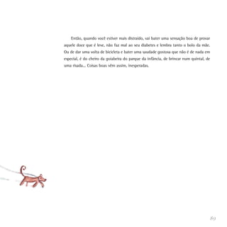 Então, quando você estiver mais distraído, vai bater uma sensação boa de provar
aquele doce que é leve, não faz mal ao seu diabetes e lembra tanto o bolo da mãe.
Ou de dar uma volta de bicicleta e bater uma saudade gostosa que não é de nada em
especial, é do cheiro da goiabeira do parque da infância, de brincar num quintal, de
uma risada... Coisas boas vêm assim, inesperadas.




                                                                                   89
 