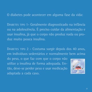 O diabetes pode acontecer em alguma fase da vida:

DIABETES TIPO 1- Geralmente diagnosticado na infância
ou na adolescência. É preciso cuidar da alimentação e
usar insulina, já que o corpo não produz nada ou pro-
duz muito pouca insulina.

DIABETES TIPO 2 - Costuma surgir depois dos 40 anos,
em indivíduos sedentários e normalmente bem acima
do peso, o que faz com que o corpo não
utilize a insulina de forma adequada. En-
tão, deve-se perder peso e usar medicação
adaptada a cada caso.



                                                        9
 