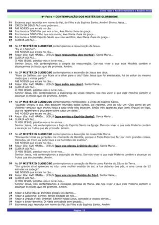 Como rezar o Rosário Semanal e o Rosário Anual
Página: 11
4ª Feira – CONTEMPLAÇÃO DOS MISTÉRIOS GLORIOSOS
01 Estamos aqui reunidos em nome do Pai, do Filho e do Espírito Santo, Amém! Divino Jesus...
02 CREIO EM DEUS PAI todo poderoso...
03 PAI NOSSO que estais no céu...
04 Em honra a DEUS Pai que nos criou, Ave Maria cheia de graça...
05 Em honra a DEUS Filho que nos remiu, Ave Maria cheia de graça...
06 Em honra a DEUS Espírito Santo que nos santifica, Ave Maria cheia de graça...
07 GLÓRIA AO PAI...
No 1º MISTÉRIO GLORIOSO contemplamos a ressurreição de Jesus.
“Eu vi o Senhor”.
08
PAI NOSSO que estais no céu...
09 Rezar 10x: AVE MARIA... JESUS [que ressuscitou dos mortos], Santa Maria...
GLÓRIA AO PAI...
Ó MEU JESUS, perdoai-nos e livrai-nos...
10
Senhor Jesus, nós contemplamos a alegria da ressurreição. Dai-nos viver o que este Mistério contém e
alcançarmos os frutos que ele promete. Amém.
No 2º MISTÉRIO GLORIOSO contemplamos a ascensão de Jesus aos céus.
“Povo da Galiléia, por que ficais aí a olhar para o céu? Este Jesus que foi arrebatado, há de voltar do mesmo
modo que o vistes partir”.
11
PAI NOSSO que estais no céu...
12 Rezar 10x: AVE MARIA... JESUS [que subiu aos céus], Santa Maria...
GLÓRIA AO PAI...
Ó MEU JESUS, perdoai-nos e livrai-nos...
13
Senhor Jesus, nós contemplamos a esperança do vosso retorno. Dai-nos viver o que este Mistério contém e
alcançar os frutos que ele promete. Amém.
No 3º MISTÉRIO GLORIOSO contemplamos Pentecostes: a vinda do Espírito Santo.
“Quando chegou o dia, eles estavam reunidos todos juntos. De repente, veio do céu um ruído como de um
violento vendaval que encheu toda a casa onde eles estavam. Então lhes apareceu algo como línguas de fogo,
que se repartiram e pousaram sobre cada um deles”.
14
PAI NOSSO que estais no céu...
15 Rezar 10x: AVE MARIA... JESUS [que enviou o Espírito Santo], Santa Maria...
GLÓRIA AO PAI...
Ó MEU JESUS, perdoai-nos e livrai-nos...
16
Senhor Jesus, nós contemplamos o fogo do Espírito Santo na Igreja. Dai-nos viver o que este Mistério contém
e alcançar os frutos que ele promete. Amém.
No 4º MISTÉRIO GLORIOSO contemplamos a Assunção de nossa Mãe Maria.
“Doravante todas as gerações me chamarão de Bendita, porque o Todo-Poderoso fez por mim grandes coisas.
Derrubou do trono os poderosos e os humildes ele exaltou”.
17
PAI NOSSO que estais no céu...
18 Rezar 10x: AVE MARIA... JESUS [que vos elevou à Glória do céu], Santa Maria...
GLÓRIA AO PAI...
Ó MEU JESUS, perdoai-nos e livrai-nos...
19
Senhor Jesus, nós contemplamos a assunção de Maria. Dai-nos viver o que este Mistério contém e alcançar os
frutos que ele promete. Amém.
No 5º MISTÉRIO GLORIOSO contemplamos a coroação de Maria como Rainha do Céu e da Terra.
“Um grande sinal apareceu no céu: uma mulher vestida de sol, a lua debaixo dos pés, e uma coroa de 12
estrelas na cabeça”.
20
PAI NOSSO que estais no céu...
21 Rezar 10x: AVE MARIA... JESUS [que vos coroou Rainha do Céu], Santa Maria...
GLÓRIA AO PAI...
Ó MEU JESUS, perdoai-nos e livrai-nos...
22
Senhor Jesus, nós contemplamos a coroação gloriosa de Maria. Dai-nos viver o que este Mistério contém e
alcançar os frutos que ele promete. Amém.
23 Rezar a Salve Raiva: Infinitas graças vos damos...
24 Rezar a Ladainha: Senhor, tende piedade de nós...
25 Rezar a Oração Final: Oremos! Senhor nosso Deus, concedei a vossos servos...
26 Rezar o Encerramento: Ó Maria concebida sem pecado...
27 Estivemos aqui reunidos em nome do Pai, do Filho e do Espírito Santo, Amém!
 