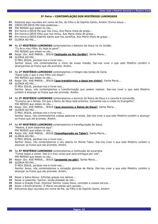 Como rezar o Rosário Semanal e o Rosário Anual
Página: 12
5ª Feira – CONTEMPLAÇÃO DOS MISTÉRIOS LUMINOSOS
01 Estamos aqui reunidos em nome do Pai, do Filho e do Espírito Santo, Amém! Divino Jesus...
02 CREIO EM DEUS PAI todo poderoso...
03 PAI NOSSO que estais no céu...
04 Em honra a DEUS Pai que nos criou, Ave Maria cheia de graça...
05 Em honra a DEUS Filho que nos remiu, Ave Maria cheia de graça...
06 Em honra a DEUS Espírito Santo que nos santifica, Ave Maria cheia de graça...
07 GLÓRIA AO PAI...
No 1º MISTÉRIO LUMINOSO contemplamos o batismo de Jesus no rio Jordão.
“Tu és o meu Filho. Eu hoje te gerei”.
08
PAI NOSSO que estais no céu...
09 Rezar 10x: AVE MARIA... JESUS [batizado no Rio Jordão], Santa Maria...
GLÓRIA AO PAI...
Ó MEU JESUS, perdoai-nos e livrai-nos...
10
Senhor Jesus, nós contemplamos o início da vossa missão. Dai-nos viver o que este Mistério contém e
alcançarmos os frutos que ele promete. Amém.
No 2º MISTÉRIO LUMINOSO contemplamos o milagre das bodas de Caná.
“Fazei tudo o que o meu Filho vos disser”.
11
PAI NOSSO que estais no céu...
12 Rezar 10x: AVE MARIA... JESUS [que transformou a água em vinho], Santa Maria...
GLÓRIA AO PAI...
Ó MEU JESUS, perdoai-nos e livrai-nos...
13
Senhor Jesus, nós contemplamos a transformação que podeis realizar. Dai-nos viver o que este Mistério
contém e alcançar os frutos que ele promete. Amém.
No 3º MISTÉRIO LUMINOSO contemplamos o anúncio do Reino de Deus e o convite à conversão.
“Cumpriu-se o tempo. Eis que o Reino de Deus está próximo. Convertei-vos e crede no Evangelho”.
14
PAI NOSSO que estais no céu...
15 Rezar 10x: AVE MARIA... JESUS [que anunciou o Reino de Deus], Santa Maria...
GLÓRIA AO PAI...
Ó MEU JESUS, perdoai-nos e livrai-nos...
16
Senhor Jesus, nós contemplamos vossas palavras e sinais. Dai-nos viver o que este Mistério contém e alcançar
os frutos que ele promete. Amém.
No 4º MISTÉRIO LUMINOSO contemplamos a transfiguração de Jesus.
“Mestre, é bom estarmos aqui”.
17
PAI NOSSO que estais no céu...
18 Rezar 10x: AVE MARIA... JESUS [transfigurado no Tabor], Santa Maria...
GLÓRIA AO PAI...
Ó MEU JESUS, perdoai-nos e livrai-nos...
19
Senhor Jesus, nós contemplamos o céu aberto no Monte Tabor. Dai-nos viver o que este Mistério contém e
alcançar os frutos que ele promete. Amém.
No 5º MISTÉRIO LUMINOSO contemplamos a instituição da eucaristia.
“Tomai todos e comei. Isto é o meu corpo que será entregue por vós”.
20
PAI NOSSO que estais no céu...
21 Rezar 10x: AVE MARIA... JESUS [presente no pão], Santa Maria...
GLÓRIA AO PAI...
Ó MEU JESUS, perdoai-nos e livrai-nos...
22
Senhor Jesus, nós contemplamos a coroação gloriosa de Maria. Dai-nos viver o que este Mistério contém e
alcançar os frutos que ele promete. Amém.
23 Rezar a Salve Raiva: Infinitas graças vos damos...
24 Rezar a Ladainha: Senhor, tende piedade de nós...
25 Rezar a Oração Final: Oremos! Senhor nosso Deus, concedei a vossos servos...
26 Rezar o Encerramento: Ó Maria concebida sem pecado...
27 Estivemos aqui reunidos em nome do Pai, do Filho e do Espírito Santo, Amém!
 