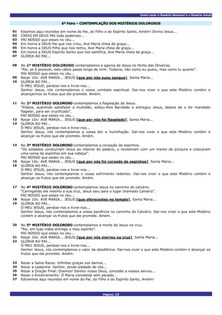Como rezar o Rosário Semanal e o Rosário Anual
Página: 13
6ª Feira – CONTEMPLAÇÃO DOS MISTÉRIOS DOLOROSOS
01 Estamos aqui reunidos em nome do Pai, do Filho e do Espírito Santo, Amém! Divino Jesus...
02 CREIO EM DEUS PAI todo poderoso...
03 PAI NOSSO que estais no céu...
04 Em honra a DEUS Pai que nos criou, Ave Maria cheia de graça...
05 Em honra a DEUS Filho que nos remiu, Ave Maria cheia de graça...
06 Em honra a DEUS Espírito Santo que nos santifica, Ave Maria cheia de graça...
07 GLÓRIA AO PAI...
No 1º MISTÉRIO DOLOROSO contemplamos a agonia de Jesus no Horto das Oliveiras.
“Pai, se é possível, este cálice passe longe de mim. Todavia, não como eu quero, mas como tu queres”.
08
PAI NOSSO que estais no céu...
09 Rezar 10x: AVE MARIA... JESUS [que por nós suou sangue], Santa Maria...
GLÓRIA AO PAI...
Ó MEU JESUS, perdoai-nos e livrai-nos...
10
Senhor Jesus, nós contemplamos o vosso combate espiritual. Dai-nos viver o que este Mistério contém e
alcançarmos os frutos que ele promete. Amém.
No 2º MISTÉRIO DOLOROSO contemplamos a flagelação de Jesus.
“Pilatos, querendo satisfazer a multidão, soltou-lhes Barrabás e entregou Jesus, depois de o ter mandado
flagelar, para ser crucificado”.
11
PAI NOSSO que estais no céu...
12 Rezar 10x: AVE MARIA... JESUS [que por nós foi flagelado], Santa Maria...
GLÓRIA AO PAI...
Ó MEU JESUS, perdoai-nos e livrai-nos...
13
Senhor Jesus, nós contemplamos a vossa dor e humilhação. Dai-nos viver o que este Mistério contém e
alcançar os frutos que ele promete. Amém.
No 3º MISTÉRIO DOLOROSO contemplamos a coroação de espinhos.
“Os soldados conduziram Jesus ao interior do palácio, o revestiram com um manto de púrpura e colocaram
uma coroa de espinhos em sua cabeça”.
14
PAI NOSSO que estais no céu...
15 Rezar 10x: AVE MARIA... JESUS [que por nós foi coroado de espinhos], Santa Maria...
GLÓRIA AO PAI...
Ó MEU JESUS, perdoai-nos e livrai-nos...
16
Senhor Jesus, nós contemplamos o vosso sofrimento redentor. Dai-nos viver o que este Mistério contém e
alcançar os frutos que ele promete. Amém.
No 4º MISTÉRIO DOLOROSO contemplamos Jesus no caminho do calvário.
“Carregando ele mesmo a sua cruz, Jesus saiu para o lugar chamado Calvário”.
17
PAI NOSSO que estais no céu...
18 Rezar 10x: AVE MARIA... JESUS [que oferecestes no templo], Santa Maria...
GLÓRIA AO PAI...
Ó MEU JESUS, perdoai-nos e livrai-nos...
19
Senhor Jesus, nós contemplamos a vossa paciência no caminho do Calvário. Dai-nos viver o que este Mistério
contém e alcançar os frutos que ele promete. Amém.
No 5º MISTÉRIO DOLOROSO contemplamos a morte de Jesus na cruz.
“Pai, em tuas mãos entrego o meu espírito”.
20
PAI NOSSO que estais no céu...
21 Rezar 10x: AVE MARIA... JESUS [que por nós morreu na cruz], Santa Maria...
GLÓRIA AO PAI...
Ó MEU JESUS, perdoai-nos e livrai-nos...
22
Senhor Jesus, nós contemplamos o valor da obediência. Dai-nos viver o que este Mistério contém e alcançar os
frutos que ele promete. Amém.
23 Rezar a Salve Raiva: Infinitas graças vos damos...
24 Rezar a Ladainha: Senhor, tende piedade de nós...
25 Rezar a Oração Final: Oremos! Senhor nosso Deus, concedei a vossos servos...
26 Rezar o Encerramento: Ó Maria concebida sem pecado...
27 Estivemos aqui reunidos em nome do Pai, do Filho e do Espírito Santo, Amém!
 