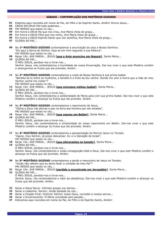 Como rezar o Rosário Semanal e o Rosário Anual
Página: 14
SÁBADO – CONTEMPLAÇÃO DOS MISTÉRIOS GOZOSOS
01 Estamos aqui reunidos em nome do Pai, do Filho e do Espírito Santo, Amém! Divino Jesus...
02 CREIO EM DEUS PAI todo poderoso...
03 PAI NOSSO que estais no céu...
04 Em honra a DEUS Pai que nos criou, Ave Maria cheia de graça...
05 Em honra a DEUS Filho que nos remiu, Ave Maria cheia de graça...
06 Em honra a DEUS Espírito Santo que nos santifica, Ave Maria cheia de graça...
07 GLÓRIA AO PAI...
No 1º MISTÉRIO GOZOSO contemplamos a anunciação do anjo a Nossa Senhora.
“Eis aqui a Serva do Senhor, faça-se em mim segundo a sua Palavra”.
08
PAI NOSSO que estais no céu...
09 Rezar 10x: AVE MARIA... JESUS [que o Anjo anunciou em Nazaré], Santa Maria...
GLÓRIA AO PAI...
Ó MEU JESUS, perdoai-nos e livrai-nos...
10
Senhor Jesus, nós contemplamos a humildade da vossa Encarnação. Dai-nos viver o que este Mistério contém
e alcançarmos os frutos que ele promete. Amém.
No 2º MISTÉRIO GOZOSO contemplamos a visita de Nossa Senhora à sua prima Isabel.
“Bendita és tu entre as mulheres, e bendito é o fruto do teu ventre. Donde me vem a honra que a mãe do meu
Senhor venha me visitar”?
11
PAI NOSSO que estais no céu...
12 Rezar 10x: AVE MARIA... JESUS [que convosco visitou Isabel], Santa Maria...
GLÓRIA AO PAI...
Ó MEU JESUS, perdoai-nos e livrai-nos...
13
Senhor Jesus, nós contemplamos a solidariedade de Maria para com sua prima Isabel. Dai-nos viver o que este
Mistério contém e alcançar os frutos que ele promete. Amém.
No 3º MISTÉRIO GOZOSO contemplamos o nascimento de Jesus.
“Glória a Deus nas alturas e paz na terra aos homens por ele amados”.
14
PAI NOSSO que estais no céu...
15 Rezar 10x: AVE MARIA... JESUS [que nasceu em Belém], Santa Maria...
GLÓRIA AO PAI...
Ó MEU JESUS, perdoai-nos e livrai-nos...
16
Senhor Jesus, nós contemplamos a simplicidade do vosso nascimento em Belém. Dai-nos viver o que este
Mistério contém e alcançar os frutos que ele promete. Amém.
No 4º MISTÉRIO GOZOSO contemplamos a apresentação do Menino Jesus no Templo.
“Agora, meu Senhor, já posso descansar. Eu vi a Salvação de Israel”.
17
PAI NOSSO que estais no céu...
18 Rezar 10x: AVE MARIA... JESUS [que oferecestes no templo], Santa Maria...
GLÓRIA AO PAI...
Ó MEU JESUS, perdoai-nos e livrai-nos...
19
Senhor Jesus, nós contemplamos a vossa consagração total a Deus. Dai-nos viver o que este Mistério contém e
alcançar os frutos que ele promete. Amém.
No 5º MISTÉRIO GOZOSO contemplamos a perda e reencontro de Jesus no Templo.
“Vocês não sabiam que eu devia fazer a vontade de meu Pai”?
20
PAI NOSSO que estais no céu...
21 Rezar 10x: AVE MARIA... JESUS [perdido e encontrado em Jerusalém], Santa Maria...
GLÓRIA AO PAI...
Ó MEU JESUS, perdoai-nos e livrai-nos...
22
Senhor Jesus, nós contemplamos o valor da obediência. Dai-nos viver o que este Mistério contém e alcançar os
frutos que ele promete. Amém.
23 Rezar a Salve Raiva: Infinitas graças vos damos...
24 Rezar a Ladainha: Senhor, tende piedade de nós...
25 Rezar a Oração Final: Oremos! Senhor nosso Deus, concedei a vossos servos...
26 Rezar o Encerramento: Ó Maria concebida sem pecado...
27 Estivemos aqui reunidos em nome do Pai, do Filho e do Espírito Santo, Amém!
 