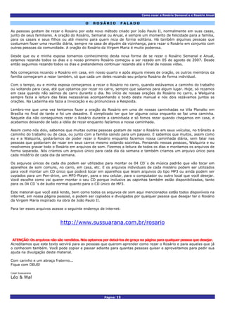 Como rezar o Rosário Semanal e o Rosário Anual
Página: 15
O R O S Á R I O F A L A D O
As pessoas gostam de rezar o Rosário por este novo método criado por João Paulo II, normalmente em suas casas,
junto de seus familiares. A oração do Rosário, Semanal ou Anual, é sempre um momento de felicidade para a família,
para os casais e seus filhos ou até mesmo para quem reza de forma solitária. Há também algumas pessoas que
costumam fazer uma reunião diária, sempre na casa de alguém da vizinhança, para rezar o Rosário em conjunto com
outras pessoas da comunidade. A oração do Rosário da Virgem Maria é muito poderosa.
Desde que eu e minha esposa tomamos conhecimento desta nova forma de se rezar o Rosário Semanal e Anual,
estamos rezando todos os dias e o nosso primeiro Rosário começou a ser rezado em 05 de agosto de 2007. Desde
então seguimos rezando todos os dias e pretendemos continuar rezando até o final de nossas vidas.
Nós começamos rezando o Rosário em casa, em nosso quarto e após alguns meses de oração, os outros membros da
família começaram a rezar também, só que cada um deles rezando seu próprio Rosário de forma individual.
Com o tempo, eu e minha esposa começamos a rezar o Rosário no carro, quando estávamos a caminho do trabalho
ou voltando para casa, até que optamos por rezar no carro, sempre que saíamos para algum lugar. Hoje, só rezamos
em casa quando não saímos de carro durante o dia. No início de nossas orações do Rosário no carro, a Walquiria
sempre fazia a leitura das falas necessárias acompanhando o texto deste manual e nós dois rezávamos juntos as
orações. Na Ladainha ela fazia a Invocação e eu pronunciava a Resposta.
Lembro-me que uma vez tentamos fazer a oração do Rosário em uma de nossas caminhadas na Vila Planalto em
Brasília no final de tarde e foi um desastre. É complicado ter que ler alguma coisa enquanto se faz uma caminha.
Naquele dia não conseguimos rezar o Rosário durante a caminhada e só fomos rezar quando chegamos em casa, e
acabamos deixando de lado a idéia de rezar enquanto fazíamos a nossa caminhada.
Assim como nós dois, sabemos que muitas outras pessoas gostam de rezar o Rosário em seus veículos, no trânsito a
caminho do trabalho ou de casa, ou junto com a família saindo para um passeio. E sabemos que muitos, assim como
eu e a Walquiria, gostaríamos de poder rezar o Rosário enquanto fazemos nossa caminhada diária, sem falar nas
pessoas que gostariam de rezar em seus carros mesmo estando sozinhas. Pensando nessas pessoas, Walquiria e eu
resolvemos gravar todo o Rosário em arquivos de som. Fizemos a leitura de todos os dias e montamos os arquivos de
forma separada. Nós criamos um arquivo único para cada dia da semana e também criamos um arquivo único para
cada mistério de cada dia da semana.
Os arquivos únicos de cada dia podem ser utilizados para montar os 04 CD´s de música padrão que vão tocar em
aparelhos de som comuns, no carro, em casa, etc. E os arquivos individuais de cada mistério podem ser utilizados
para você montar um CD único que poderá tocar em aparelhos que leiam arquivos do tipo MP3 ou ainda podem ser
copiados para um Pen-drive, um MP3-Player, para o seu celular, para o computador ou outro local que você desejar.
Você escolhe como vai querer montar o seu CD porque inclusive as capinhas também estão disponibilizadas, tanto
para os 04 CD´s de áudio normal quanto para o CD único de MP3.
Este material que você está lendo, bem como todos os arquivos de som aqui mencionados estão todos disponíveis na
internet, em nossa página pessoal, e podem ser copiados e divulgados por qualquer pessoa que desejar ter o Rosário
da Virgem Maria inspirado na obra de João Paulo II.
Para ter esses arquivos acesse o seguinte endereço de internet:
http://www.sussuarana.com.br/rosario
ATENÇÃO: Os arquivos não são vendidos. Nós optamos por deixá-los de graça na página para qualquer pessoa que desejar.
Acreditamos que este texto servirá para as pessoas que querem aprender como rezar o Rosário e para aquelas que já
o conhecem também. Você pode copiar e passar adiante para quantas pessoas quiser e aproveitamos para pedir sua
ajuda na divulgação deste material.
Com carinho e um abraço fraterno...
Fique com DEUS!
Casal Sussuarana
Léo & Wal
 