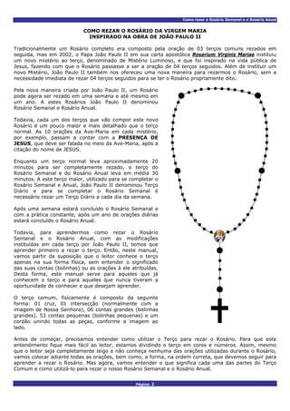Como rezar o Rosário Semanal e o Rosário Anual
COMO REZAR O ROSÁRIO DA VIRGEM MARIA
INSPIRADO NA OBRA DE JOÃO PAULO II
Tradicionalmente um Rosário completo era composto pela oração de 03 terços comuns rezados em
seguida, mas em 2002, o Papa João Paulo II em sua carta apostólica Rosarium Virginis Mariae instituiu
um novo mistério ao terço, denominado de Mistério Luminoso, e que foi inspirado na vida pública de
Jesus, fazendo com que o Rosário passasse a ser a oração de 04 terços seguidos. Além de instituir um
novo Mistério, João Paulo II também nos ofereceu uma nova maneira para rezarmos o Rosário, sem a
necessidade imediata de rezar 04 terços seguidos para se ter o Rosário propriamente dito.
Pela nova maneira criada por João Paulo II, um Rosário
pode agora ser rezado em uma semana e até mesmo em
um ano. A estes Rosários João Paulo II denominou
Rosário Semanal e Rosário Anual.
Todavia, cada um dos terços que vão compor este novo
Rosário é um pouco maior e mais detalhado que o terço
normal. As 10 orações da Ave-Maria em cada mistério,
por exemplo, passam a contar com a PRESENÇA DE
JESUS, que deve ser falada no meio da Ave-Maria, após a
citação do nome de JESUS.
Enquanto um terço normal leva aproximadamente 20
minutos para ser completamente rezado, o terço do
Rosário Semanal e do Rosário Anual leva em média 30
minutos. A este terço maior, utilizado para se completar o
Rosário Semanal e Anual, João Paulo II denominou Terço
Diário e para se completar o Rosário Semanal é
necessário rezar um Terço Diário a cada dia da semana.
Após uma semana estará concluído o Rosário Semanal e
com a prática constante, após um ano de orações diárias
estará concluído o Rosário Anual.
Todavia, para aprendermos como rezar o Rosário
Semanal e o Rosário Anual, com as modificações
instituídas em cada terço por João Paulo II, temos que
aprender primeiro a rezar o terço. Então, neste manual,
vamos partir da suposição que o leitor conhece o terço
apenas na sua forma física, sem entender o significado
das suas contas (bolinhas) ou as orações à ele atribuídas.
Desta forma, este manual serve para aqueles que já
conhecem o terço e para aqueles que nunca tiveram a
oportunidade de conhecer e que desejam aprender.
O terço comum, fisicamente é composto da seguinte
forma: 01 cruz, 01 intersecção (normalmente com a
imagem de Nossa Senhora), 06 contas grandes (bolinhas
grandes), 53 contas pequenas (bolinhas pequenas) e um
cordão unindo todas as peças, conforme a imagem ao
lado.
Antes de começar, precisamos entender como utilizar o Terço para rezar o Rosário. Para que este
entendimento fique mais fácil ao leitor, estamos dividindo o terço em cores e números. Assim, mesmo
que o leitor seja completamente leigo e não conheça nenhuma das orações utilizadas durante o Rosário,
vamos colocar adiante todas as orações, bem como, a forma, na ordem correta, que devemos seguir para
aprender a rezar o Rosário. Mas agora, vamos entender o que significa cada uma das partes do Terço
Comum e como utilizá-lo para rezar o nosso Rosário Semanal e o Rosário Anual.
Página: 2
 