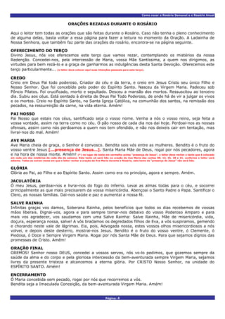 Como rezar o Rosário Semanal e o Rosário Anual
Página: 4
ORAÇÕES REZADAS DURANTE O ROSÁRIO
Aqui o leitor tem todas as orações que são feitas durante o Rosário. Caso não tenha o pleno conhecimento
de alguma delas, basta voltar a essa página para fazer a leitura no momento da Oração. A Ladainha de
Nossa Senhora, que também faz parte das orações do rosário, encontra-se na página seguinte.
OFERECIMENTO DO TERÇO
Divino Jesus, nós vos oferecemos este terço que vamos rezar, contemplando os mistérios da nossa
Redenção. Concedei-nos, pela intercessão de Maria, vossa Mãe Santíssima, a quem nos dirigimos, as
virtudes para bem rezá-lo e a graça de ganharmos as indulgências desta Santa Devoção. Oferecemos este
terço particularmente... (o leitor deve colocar aqui suas intenções pessoais para este terço).
CREDO
Creio em Deus Pai todo poderoso, Criador do céu e da terra, e creio em Jesus Cristo seu único Filho e
Nosso Senhor. Que foi concebido pelo poder do Espírito Santo. Nasceu da Virgem Maria. Padeceu sob
Pôncio Pilatos. Foi crucificado, morto e sepultado. Desceu a mansão dos mortos. Ressuscitou ao terceiro
dia. Subiu aos céus. Está sentado à direita de Deus Pai Todo Poderoso, de onde há de vir a julgar os vivos
e os mortos. Creio no Espírito Santo, na Santa Igreja Católica, na comunhão dos santos, na remissão dos
pecados, na ressurreição da carne, na vida eterna. Amém!
PAI NOSSO
Pai Nosso que estais nos céus, santificado seja o vosso nome. Venha a nós o vosso reino, seja feita a
vossa vontade, assim na terra como no céu. O pão nosso de cada dia nos dai hoje. Perdoai-nos as nossas
ofensas, assim como nós perdoamos a quem nos tem ofendido, e não nos deixeis cair em tentação, mas
livrai-nos do mal. Amém!
AVE MARIA
Ave Maria cheia de graça, o Senhor é convosco. Bendita sois vós entre as mulheres. Bendito é o fruto do
vosso ventre Jesus [...presença de Jesus...]. Santa Maria Mãe de Deus, rogai por nós pecadores, agora
e na hora de nossa morte. Amém! (*) no lugar do texto em vermelho acima “presença de Jesus”, o leitor deve recitar o texto que é colocado
em cada um dos mistérios de cada dia da semana. Este texto só será lido na oração da Ave Maria das contas 09, 12, 15, 18 e 21, conforme o leitor verá
adiante. Todas as outras vezes em que o leitor recitar a oração da Ave Maria durante o Rosário, este texto da “presença de Jesus” não será lido.
GLÓRIA
Glória ao Pai, ao Filho e ao Espírito Santo. Assim como era no princípio, agora e sempre. Amém.
JACULATÓRIA
Ó meu Jesus, perdoai-nos e livrai-nos do fogo do inferno. Levai as almas todas para o céu, e socorrei
principalmente as que mais precisarem da vossa misericórdia. Abençoai o Santo Padre o Papa. Santificai o
Clero, as nossas famílias. Dai-nos saúde e paz e aumentai a nossa fé.
SALVE RAINHA
Infinitas graças vos damos, Soberana Rainha, pelos benefícios que todos os dias recebemos de vossas
mãos liberais. Dignai-vos, agora e para sempre tomar-nos debaixo do vosso Poderoso Amparo e para
mais vos agradecer, vos saudamos com uma Salve Rainha: Salve Rainha, Mãe de misericórdia, vida,
doçura, esperança nossa, salve! A vós bradamos os degredados filhos de Eva, a vós suspiramos, gemendo
e chorando neste vale de lágrimas. Eia, pois, Advogada nossa, estes vossos olhos misericordiosos a nós
volvei, e depois deste desterro, mostrai-nos Jesus. Bendito é o fruto do vosso ventre, ó Clemente, ó
Piedosa, ó Doce e Sempre Virgem Maria. Rogai por nós Santa Mãe de Deus. Para que sejamos dignos das
promessas de Cristo. Amém!
ORAÇÃO FINAL
OREMOS! Senhor nosso DEUS, concedei a vossos servos, nós vo-lo pedimos, que gozemos sempre da
saúde da alma e do corpo e pela gloriosa intercessão da bem-aventurada sempre Virgem Maria, sejamos
livres da presente tristeza e alcancemos a eterna glória. Por CRISTO Nosso Senhor, na unidade do
ESPÍRITO SANTO. Amém!
ENCERRAMENTO
Ó Maria concebida sem pecado, rogai por nós que recorremos a vós.
Bendita seja a Imaculada Conceição, da bem-aventurada Virgem Maria. Amém!
 