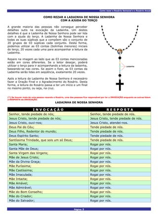 Como rezar o Rosário Semanal e o Rosário Anual
COMO REZAR A LADAINHA DE NOSSA SENHORA
COM A AJUDA DO TERÇO
A grande maioria das pessoas não consegue perceber
detalhes sutis na evocação da Ladainha. Um destes
detalhes é que a Ladainha de Nossa Senhora pode ser lida
com a ajuda do terço. A Ladainha de Nossa Senhora e
todas as suas súplicas que a compõem são o conjunto de
20 grupos de 03 súplicas cada conjunto. Desta forma,
podemos utilizar as 03 contas (bolinhas menores) iniciais
do terço, 20 vezes cada uma para acompanhar a leitura da
Ladainha.
Repare na imagem ao lado que as 03 contas mencionadas
estão em cores diferentes. Se o leitor desejar, poderá
utilizar o terço para ir acompanhando a leitura da ladainha,
baseando-se nas cores. Se assim o fizer, as 03 contas da
Ladainha serão lidas em seqüência, exatamente 20 vezes.
Após a leitura da Ladainha de Nossa Senhora é necessário
fazer a Oração Final e o Agradecimento do Rosário. Desta
forma, a leitura do Rosário passa a ter um início e um final
no mesmo ponto, ou seja, na cruz.
(*) Se houver mais de uma pessoa rezando o Rosário, uma das pessoas fica responsável por ler a INVOCAÇÃO enquanto as outras falam
a RESPOSTA da INVOCAÇÃO.
LADAINHA DE NOSSA SENHORA
I N V O C A Ç Ã O R E S P O S T A
Senhor, tende piedade de nós; Senhor, tende piedade de nós.
Jesus Cristo, tende piedade de nós; Jesus Cristo, tende piedade de nós.
Jesus Cristo, ouvi-nos; Jesus Cristo, atendei-nos.
Deus Pai do Céu; Tende piedade de nós.
Deus Filho, Redentor do mundo; Tende piedade de nós.
Deus Espírito Santo; Tende piedade de nós.
Santíssima Trindade, que sois um só Deus; Tende piedade de nós.
Santa Maria; Rogai por nós.
Santa Mãe de Deus; Rogai por nós.
Santa Virgem das Virgens; Rogai por nós.
Mãe de Jesus Cristo; Rogai por nós.
Mãe da Divina Graça; Rogai por nós.
Mãe Puríssima; Rogai por nós.
Mãe Castíssima; Rogai por nós.
Mãe Imaculada; Rogai por nós.
Mãe Intacta; Rogai por nós.
Mãe Amável; Rogai por nós.
Mãe Admirável; Rogai por nós.
Mãe do Bom Conselho; Rogai por nós.
Mãe do Criador; Rogai por nós.
Mãe do Salvador; Rogai por nós.
Página: 5
 
