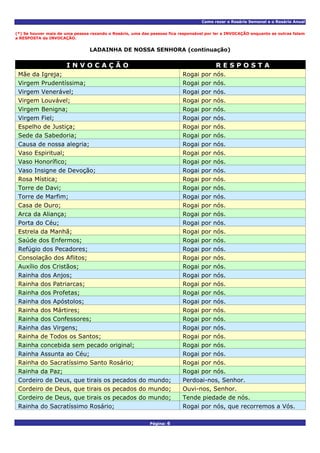 Como rezar o Rosário Semanal e o Rosário Anual
Página: 6
(*) Se houver mais de uma pessoa rezando o Rosário, uma das pessoas fica responsável por ler a INVOCAÇÃO enquanto as outras falam
a RESPOSTA da INVOCAÇÃO.
LADAINHA DE NOSSA SENHORA (continuação)
I N V O C A Ç Ã O R E S P O S T A
Mãe da Igreja; Rogai por nós.
Virgem Prudentíssima; Rogai por nós.
Virgem Venerável; Rogai por nós.
Virgem Louvável; Rogai por nós.
Virgem Benigna; Rogai por nós.
Virgem Fiel; Rogai por nós.
Espelho de Justiça; Rogai por nós.
Sede da Sabedoria; Rogai por nós.
Causa de nossa alegria; Rogai por nós.
Vaso Espiritual; Rogai por nós.
Vaso Honorífico; Rogai por nós.
Vaso Insigne de Devoção; Rogai por nós.
Rosa Mística; Rogai por nós.
Torre de Davi; Rogai por nós.
Torre de Marfim; Rogai por nós.
Casa de Ouro; Rogai por nós.
Arca da Aliança; Rogai por nós.
Porta do Céu; Rogai por nós.
Estrela da Manhã; Rogai por nós.
Saúde dos Enfermos; Rogai por nós.
Refúgio dos Pecadores; Rogai por nós.
Consolação dos Aflitos; Rogai por nós.
Auxílio dos Cristãos; Rogai por nós.
Rainha dos Anjos; Rogai por nós.
Rainha dos Patriarcas; Rogai por nós.
Rainha dos Profetas; Rogai por nós.
Rainha dos Apóstolos; Rogai por nós.
Rainha dos Mártires; Rogai por nós.
Rainha dos Confessores; Rogai por nós.
Rainha das Virgens; Rogai por nós.
Rainha de Todos os Santos; Rogai por nós.
Rainha concebida sem pecado original; Rogai por nós.
Rainha Assunta ao Céu; Rogai por nós.
Rainha do Sacratíssimo Santo Rosário; Rogai por nós.
Rainha da Paz; Rogai por nós.
Cordeiro de Deus, que tirais os pecados do mundo; Perdoai-nos, Senhor.
Cordeiro de Deus, que tirais os pecados do mundo; Ouvi-nos, Senhor.
Cordeiro de Deus, que tirais os pecados do mundo; Tende piedade de nós.
Rainha do Sacratíssimo Rosário; Rogai por nós, que recorremos a Vós.
 