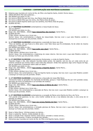 Como rezar o Rosário Semanal e o Rosário Anual
Página: 8
DOMINGO – CONTEMPLAÇÃO DOS MISTÉRIOS GLORIOSOS
01 Estamos aqui reunidos em nome do Pai, do Filho e do Espírito Santo, Amém! Divino Jesus...
02 CREIO EM DEUS PAI todo poderoso...
03 PAI NOSSO que estais no céu...
04 Em honra a DEUS Pai que nos criou, Ave Maria cheia de graça...
05 Em honra a DEUS Filho que nos remiu, Ave Maria cheia de graça...
06 Em honra a DEUS Espírito Santo que nos santifica, Ave Maria cheia de graça...
07 GLÓRIA AO PAI...
No 1º MISTÉRIO GLORIOSO contemplamos a ressurreição de Jesus.
“Eu vi o Senhor”.
08
PAI NOSSO que estais no céu...
09 Rezar 10x: AVE MARIA... JESUS [que ressuscitou dos mortos], Santa Maria...
GLÓRIA AO PAI...
Ó MEU JESUS, perdoai-nos e livrai-nos...
10
Senhor Jesus, nós contemplamos a alegria da ressurreição. Dai-nos viver o que este Mistério contém e
alcançarmos os frutos que ele promete. Amém.
No 2º MISTÉRIO GLORIOSO contemplamos a ascensão de Jesus aos céus.
“Povo da Galiléia, por que ficais aí a olhar para o céu? Este Jesus que foi arrebatado, há de voltar do mesmo
modo que o vistes partir”.
11
PAI NOSSO que estais no céu...
12 Rezar 10x: AVE MARIA... JESUS [que subiu aos céus], Santa Maria...
GLÓRIA AO PAI...
Ó MEU JESUS, perdoai-nos e livrai-nos...
13
Senhor Jesus, nós contemplamos a esperança do vosso retorno. Dai-nos viver o que este Mistério contém e
alcançar os frutos que ele promete. Amém.
No 3º MISTÉRIO GLORIOSO contemplamos Pentecostes: a vinda do Espírito Santo.
“Quando chegou o dia, eles estavam reunidos todos juntos. De repente, veio do céu um ruído como de um
violento vendaval que encheu toda a casa onde eles estavam. Então lhes apareceu algo como línguas de fogo,
que se repartiram e pousaram sobre cada um deles”.
14
PAI NOSSO que estais no céu...
15 Rezar 10x: AVE MARIA... JESUS [que enviou o Espírito Santo], Santa Maria...
GLÓRIA AO PAI...
Ó MEU JESUS, perdoai-nos e livrai-nos...
16
Senhor Jesus, nós contemplamos o fogo do Espírito Santo na Igreja. Dai-nos viver o que este Mistério contém
e alcançar os frutos que ele promete. Amém.
No 4º MISTÉRIO GLORIOSO contemplamos a Assunção de nossa Mãe Maria.
“Doravante todas as gerações me chamarão de Bendita, porque o Todo-Poderoso fez por mim grandes coisas.
Derrubou do trono os poderosos e os humildes ele exaltou”.
17
PAI NOSSO que estais no céu...
18 Rezar 10x: AVE MARIA... JESUS [que vos elevou à Glória do céu], Santa Maria...
GLÓRIA AO PAI...
Ó MEU JESUS, perdoai-nos e livrai-nos...
19
Senhor Jesus, nós contemplamos a assunção de Maria. Dai-nos viver o que este Mistério contém e alcançar os
frutos que ele promete. Amém.
No 5º MISTÉRIO GLORIOSO contemplamos a coroação de Maria como Rainha do Céu e da Terra.
“Um grande sinal apareceu no céu: uma mulher vestida de sol, a lua debaixo dos pés, e uma coroa de 12
estrelas na cabeça”.
20
PAI NOSSO que estais no céu...
21 Rezar 10x: AVE MARIA... JESUS [que vos coroou Rainha do Céu], Santa Maria...
GLÓRIA AO PAI...
Ó MEU JESUS, perdoai-nos e livrai-nos...
22
Senhor Jesus, nós contemplamos a coroação gloriosa de Maria. Dai-nos viver o que este Mistério contém e
alcançar os frutos que ele promete. Amém.
23 Rezar a Salve Raiva: Infinitas graças vos damos...
24 Rezar a Ladainha: Senhor, tende piedade de nós...
25 Rezar a Oração Final: Oremos! Senhor nosso Deus, concedei a vossos servos...
26 Rezar o Encerramento: Ó Maria concebida sem pecado...
27 Estivemos aqui reunidos em nome do Pai, do Filho e do Espírito Santo, Amém!
 