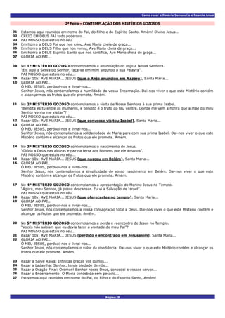 Como rezar o Rosário Semanal e o Rosário Anual
Página: 9
2ª Feira – CONTEMPLAÇÃO DOS MISTÉRIOS GOZOSOS
01 Estamos aqui reunidos em nome do Pai, do Filho e do Espírito Santo, Amém! Divino Jesus...
02 CREIO EM DEUS PAI todo poderoso...
03 PAI NOSSO que estais no céu...
04 Em honra a DEUS Pai que nos criou, Ave Maria cheia de graça...
05 Em honra a DEUS Filho que nos remiu, Ave Maria cheia de graça...
06 Em honra a DEUS Espírito Santo que nos santifica, Ave Maria cheia de graça...
07 GLÓRIA AO PAI...
No 1º MISTÉRIO GOZOSO contemplamos a anunciação do anjo a Nossa Senhora.
“Eis aqui a Serva do Senhor, faça-se em mim segundo a sua Palavra”.
08
PAI NOSSO que estais no céu...
09 Rezar 10x: AVE MARIA... JESUS [que o Anjo anunciou em Nazaré], Santa Maria...
GLÓRIA AO PAI...
Ó MEU JESUS, perdoai-nos e livrai-nos...
10
Senhor Jesus, nós contemplamos a humildade da vossa Encarnação. Dai-nos viver o que este Mistério contém
e alcançarmos os frutos que ele promete. Amém.
No 2º MISTÉRIO GOZOSO contemplamos a visita de Nossa Senhora à sua prima Isabel.
“Bendita és tu entre as mulheres, e bendito é o fruto do teu ventre. Donde me vem a honra que a mãe do meu
Senhor venha me visitar”?
11
PAI NOSSO que estais no céu...
12 Rezar 10x: AVE MARIA... JESUS [que convosco visitou Isabel], Santa Maria...
GLÓRIA AO PAI...
Ó MEU JESUS, perdoai-nos e livrai-nos...
13
Senhor Jesus, nós contemplamos a solidariedade de Maria para com sua prima Isabel. Dai-nos viver o que este
Mistério contém e alcançar os frutos que ele promete. Amém.
No 3º MISTÉRIO GOZOSO contemplamos o nascimento de Jesus.
“Glória a Deus nas alturas e paz na terra aos homens por ele amados”.
14
PAI NOSSO que estais no céu...
15 Rezar 10x: AVE MARIA... JESUS [que nasceu em Belém], Santa Maria...
GLÓRIA AO PAI...
Ó MEU JESUS, perdoai-nos e livrai-nos...
16
Senhor Jesus, nós contemplamos a simplicidade do vosso nascimento em Belém. Dai-nos viver o que este
Mistério contém e alcançar os frutos que ele promete. Amém.
No 4º MISTÉRIO GOZOSO contemplamos a apresentação do Menino Jesus no Templo.
“Agora, meu Senhor, já posso descansar. Eu vi a Salvação de Israel”.
17
PAI NOSSO que estais no céu...
18 Rezar 10x: AVE MARIA... JESUS [que oferecestes no templo], Santa Maria...
GLÓRIA AO PAI...
Ó MEU JESUS, perdoai-nos e livrai-nos...
19
Senhor Jesus, nós contemplamos a vossa consagração total a Deus. Dai-nos viver o que este Mistério contém e
alcançar os frutos que ele promete. Amém.
No 5º MISTÉRIO GOZOSO contemplamos a perda e reencontro de Jesus no Templo.
“Vocês não sabiam que eu devia fazer a vontade de meu Pai”?
20
PAI NOSSO que estais no céu...
21 Rezar 10x: AVE MARIA... JESUS [perdido e encontrado em Jerusalém], Santa Maria...
GLÓRIA AO PAI...
Ó MEU JESUS, perdoai-nos e livrai-nos...
22
Senhor Jesus, nós contemplamos o valor da obediência. Dai-nos viver o que este Mistério contém e alcançar os
frutos que ele promete. Amém.
23 Rezar a Salve Raiva: Infinitas graças vos damos...
24 Rezar a Ladainha: Senhor, tende piedade de nós...
25 Rezar a Oração Final: Oremos! Senhor nosso Deus, concedei a vossos servos...
26 Rezar o Encerramento: Ó Maria concebida sem pecado...
27 Estivemos aqui reunidos em nome do Pai, do Filho e do Espírito Santo, Amém!
 