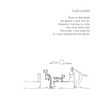 Ejaculação

            Gozo a liberdade
      de gozar o que me sai.
     Espesso, viscoso ou ralo,
          pra mim tanto faz.
      Fecundar o teu espírito
é o que realmente me apraz.
 