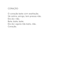 Coração

O coração bate com exaltação.
Sê calmo, amigo, tem pressa não.
Ele diz: não.
Bate, bate, bate.
Ele diz: agora não bato, não.
Coração.
 
