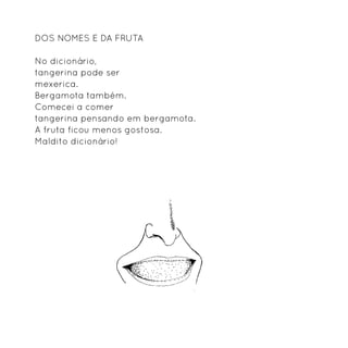 Dos nomes e da fruta

No dicionário,
tangerina pode ser
mexerica.
Bergamota também.
Comecei a comer
tangerina pensando em bergamota.
A fruta ficou menos gostosa.
Maldito dicionário!
 