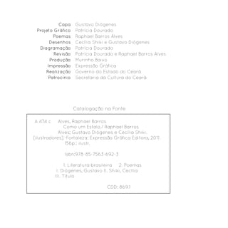 Capa    Gustavo Diógenes
 Projeto Gráfico   Patrícia Dourado
         Poemas    Raphael Barros Alves
       Desenhos    Cecília Shiki e Gustavo Diógenes
  Diagramação      Patrícia Dourado
         Revisão   Patrícia Dourado e Raphael Barros Alves
       Produção    Murinho Baixo
      Impressão    Expressão Gráfica
     Realização    Governo do Estado do Ceará
      Patrocínio   Secretaria da Cultura do Ceará




                   Catalogação na Fonte

A 474 c     Alves, Raphael Barros
               Como um Estalo./ Raphael Barros
            Alves; Gustavo Diógenes e Cecília Shiki.
[ilustradores].-Fortaleza: Expressão Gráfica Editora, 2011.
               156p.: ilustr.

              Isbn:978-85-7563-692-3

                1. Literatura brasileira 2. Poemas
           I. Diógenes, Gustavo II. Shiki, Cecília
          III. Título

                                  CDD: 869.1
 