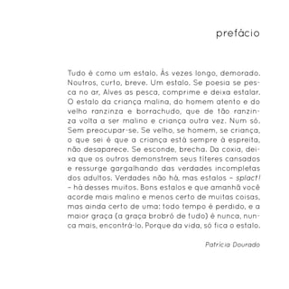 prefácio


Tudo é como um estalo. Às vezes longo, demorado.
Noutros, curto, breve. Um estalo. Se poesia se pes-
ca no ar, Alves as pesca, comprime e deixa estalar.
O estalo da criança malina, do homem atento e do
velho ranzinza e borrachudo, que de tão ranzin-
za volta a ser malino e criança outra vez. Num só.
Sem preocupar-se. Se velho, se homem, se criança,
o que sei é que a criança está sempre à espreita,
não desaparece. Se esconde, brecha. Da coxia, dei-
xa que os outros demonstrem seus títeres cansados
e ressurge gargalhando das verdades incompletas
dos adultos. Verdades não há, mas estalos – splact!
– há desses muitos. Bons estalos e que amanhã você
acorde mais malino e menos certo de muitas coisas,
mas ainda certo de uma: todo tempo é perdido, e a
maior graça (a graça brobró de tudo) é nunca, nun-
ca mais, encontrá-lo. Porque da vida, só fica o estalo.

                                       Patrícia Dourado
 
