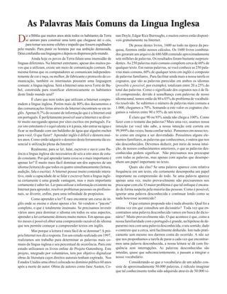 As Palavras Mais Comuns da Língua Inglesa
Diz a Bíblia que muitos anos atrás todos os habitantes da Terra
se uniram para construir uma torre que chegasse até o céu,
paratornarseunomecélebreeimpedirquefossemespalhados
pelo mundo. Para punir os homens por sua ambição demasiada,
Deusconfundiusualinguagemedepoisosdispersoupelomundo.
Ainda hoje os povos da Terra falam uma imensidão de
línguas diferentes. Na Internet entretanto, apesar dos muitos po-
vos que a utilizam, existe um meio de comunicação comum. Da
mesma forma que os computadores se comunicam independen-
temente de cor e raça, ou melhor, de fabricante e protocolo de co-
municação, também os internautas possuem uma linguagem
comum: a língua inglesa. Será a Internet uma nova Torre de Ba-
bel, construída para reunificar eletronicamente os habitantes
deste lindo mundo azul?
É claro que nem todos que utilizam a Internet compre-
endem a língua inglesa. Porém mais de 80% dos documentos e
das comunicações feitas através da Internet encontram-se em in-
glês. Apenas 0,7% do oceano de informação que é a Internet está
em português. É perfeitamente possível usar a Internet e se diver-
tir muito navegando apenas por sites escritos em português. Fa-
zer isto entretanto é o equivalente a ir à praia, não entrar na água e
ficar se molhando com um baldinho de água que alguém encher
para você. O que fazer? Aprender inglês é difícil e demora mui-
tos anos. Como então adquirir o domínio desta ferramenta tão es-
sencial à utilização plena da Internet?
Realmente, para se ler, falar, escrever e ouvir com flu-
ência a língua inglesa são necessários de seis a oito anos de estu-
do constante. Por quê aprender tanta coisa se o mais importante é
apenas ler? É muito mais fácil dominar um dos aspectos de um
idioma (leitura) do que todos os quatro simultaneamente (leitura,
audição, fala e escrita). A Internet possui muito conteúdo intera-
tivo, onde a capacidade de se falar e escrever bem a língua ingle-
sa certamente é uma grande vantagem, mas o mais importante
certamente é saber ler. Ler para utilizar a informação existente na
Internet para aprender, resolver problemas pessoais ou profissio-
nais, se divertir, enfim, para uma infinidade de propósitos.
Como aprender a ler? É raro encontrar um curso de in-
glês onde se ensine o aluno apenas a ler. Só vendem o “pacote”
completo, o que é totalmente insensato. Se precisamos investir
vários anos para dominar o idioma em todos os seus aspectos,
aprender a ler certamente demora muito menos. Em apenas qua-
tro meses é possível obter uma compreensão razoável do idioma
que nos permite começar a compreender textos em inglês.
Mas porque a leitura é mais fácil de se dominar? A pró-
pria Internet nos dá a resposta. Em um estudo realizado em 1997,
realizamos um trabalho para determinar as palavras mais co-
muns da língua inglesa e seu percentual de ocorrência. Para este
estudo utilizamos os livros online do Projeto Gutemberg. Este
projeto, integrado por voluntários, tem por objetivo digitalizar
obras de literatura cujos direitos autorais tenham expirado. Nos
Estados Unidos uma obra é colocada no domínio público 60 anos
após a morte do autor. Obras de autores como Jane Austen, Co-
nan Doyle, Edgar Rice Burroughs, e muitos outros estão disponí-
veis gratuitamente na Internet.
De posse destes livros, 1600 ao todo na época da pes-
quisa, fizemos então nossos cálculos. Os 1600 livros combina-
dos geraram um arquivo de 680 MB contendo aproximadamente
sete milhões de palavras. Os resultados foram bastante surpreen-
dentes. As 250 palavras mais comuns compõem cerca de 60% de
qualquer texto. Em outras palavras, se você conhece as 250 pala-
vras mais comuns, 60% de qualquer texto em inglês é composto
de palavras familiares. Para facilitar ainda mais a nossa tarefa os
cognatos, que são as palavras parecidas em ambos os idiomas
(possible e possível, por exemplo), totalizam entre 20 a 25% do
total das palavras. Como o significado dos cognatos nos é de fá-
cil compreensão, devido à semelhança com palavras de nosso
idioma natal, temos então de 80 a 85% do problema de vocabulá-
rio resolvido. Se subirmos o número de palavras mais comuns a
1.000, chegamos a 70%. Somando a este valor os cognatos che-
gamos a valores entre 90 e 95% de um texto.
É claro que 90 ou 95% ainda não chega a 100%. Como
fazer com o restante das palavras? Mais uma vez, usamos nossa
intuição (se você não sabe, a nossa intuição está correta em
99,999% das vezes, basta confiar nela). Pensemos em nosso tex-
to como um enigma a ser desvendado. Possuímos alguns ele-
mentos familiares, as palavras que conhecemos, e outros que nos
são desconhecidos. Devemos deduzir, por meio de nossa intui-
ção, de nossos conhecimentos anteriores, o que as palavras des-
conhecidas podem significar. Não precisamos nos preocupar
com todas as palavras, mas apenas com aquelas que desempe-
nhem um papel importante no texto.
Quais são elas? Se uma palavra aparece com relativa
frequência em um texto, ela certamente desempenha um papel
importante na compreensão do todo. Se uma palavra aparece
apenas uma vez, muito provavelmente não precisaremos nos
preocupar com ela. O maior problema é que tal enfoque é encara-
do de forma suspeita pela maioria das pessoas. Como é possível,
ignorar uma palavra desconhecida e continuar lendo como se
nada houvesse acontecido?
O que estamos propondo não é nada absurdo. Qual foi a
última vez em que consultou um dicionário? Toda vez que en-
contramos uma palavra desconhecida vamos em busca do dicio-
nário? Muito provavelmente não. O que acontece é que, como a
nossa familiaridade com o português é grande, na hipótese de de-
pararmo-nos com uma palavra desconhecida, o seu sentido, dado
o contexto que a cerca, será facilmente deduzido. Isto tudo prati-
camente sem mesmo nos darmos conta do ocorrido. A não ser
que nos proponhamos a tarefa de parar a cada vez que encontrar-
mos uma palavra desconhecida, a nossa leitura se dá com fre-
quência sem interrupções. As palavras desconhecidas são
intuídas, quase que subconscientemente, e passam a integrar o
nosso vocabulário.
Considerando-se que o vocabulário de um adulto con-
siste de aproximadamente 50.000 palavras, é ridículo imaginar
que tal conhecimento tenha sido adquirido através de 50.000 vi-
 