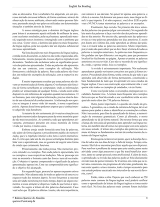 sitas ao dicionário. Este vocabulário foi adquirido, em um pro-
cesso iniciado em nossa infância, de forma contínua e através da
observação do nosso ambiente, observando outras pessoas fala-
rem, prestando atenção nas palavras utilizadas em determinadas
situações e também através da leitura.
A nossa estratégia para o domínio da língua inglesa
para leitura é exatamente aquela utilizada há milhares de anos,
com excelentes resultados, pela raça humana: aprendizado natu-
ral, seguindo nossos instintos e interagindo com o ambiente que
nos cerca. Como vimos, o domínio das palavras mais frequentes
da língua inglesa, pode nos ajudar a dar um impulso substancial
em nosso aprendizado.
Na lista das palavras mais frequentes da língua inglesa,
contida neste documento, as palavras não estão organizadas alfa-
beticamente, mesmo porque não é nosso objetivo reproduzir um
dicionário. Também não incluímos todos os significados possí-
veis das palavras apresentadas. Todas as palavras são apresenta-
das em um contexto, com exemplos de utilização. Não
fornecemos a definição da palavra. Para cada palavra são lista-
dos em média três exemplos de utilização, com a respectiva tra-
dução.
É muito importante ressaltar que estas palavras não de-
vem ser memorizadas de forma alguma. O ser humano não funci-
ona de forma semelhante ao computador, onde as informações
podem ser armazenadas de qualquer forma, e ainda assim estão
disponíveis em milésimos de segundos quando necessitamos. O
ser humano, para reter alguma informação, precisa situá-la den-
tro de um referencial de conhecimentos. A informação nova pre-
cisa se integrar à nossa visão do mundo, à nossa experiência
prévia. Apenas desta forma podemos esperar que o conhecimen-
to adquirido seja duradouro.
A maioria de nós certamente já vivenciou situações em
que dados memorizados desapareceram de nossa memória quan-
do não mais necessários. Ao contrário, tudo que aprendemos ati-
vamente, permanece presente em nossa memória de forma
vívida por muitos e muitos anos.
Embora esteja sendo fornecida uma lista de palavras,
não adote de forma alguma o procedimento padrão de memori-
zação, que é a repetição intensiva dos itens a serem memoriza-
dos. É certo que cada um de nós possui estratégias distintas para
lidar com o aprendizado, mas eu gostaria de sugerir uma forma
de estudo que certamente funciona.
Primeiramente, não tenha pressa. Não memorize, pro-
cure entender os exemplos. Para cada palavra apresentada, leia
os exemplos e suas respectivas traduções. Não se preocupe em
reter na memória o formato exato das frases e nem de sua tradu-
ção. O objetivo é apenas compreender o significado da palavra
apresentada e apenas isto. Uma vez compreendido este significa-
do o objetivo foi alcançado.
Em segundo lugar, procure ler apenas enquanto estiver
interessado. Não adianta nada ler todas as palavras de uma vez e
esquecer tudo dez minutos depois. Se nos forçarmos a executar
uma atividade monótona por muito tempo, depois de alguns mo-
mentos a nossa atenção se dispersa e nada do que lemos é apro-
veitado. Eu sugiro a leitura de dez palavras diariamente. Caso
você ache que 10 palavras diárias é muito, não tem importância,
este número é sua decisão. Se quiser ler apenas uma palavra, o
efeito é o mesmo. Irá demorar um pouco mais, mas chegar ao fi-
nal é o que importa. É só não esquecer, você deve LER as pala-
vras e NUNCA tentar memorizar as palavras e os exemplos.
Finalmente, faça revisão. No primeiro dia leia e enten-
da dez palavras (ou quantas julgar conveniente). No segundo dia
leia mais dez palavras e faça a revisão das dez palavras aprendi-
das no dia anterior. No terceiro dia, aprenda mais dez palavras e
revise as vinte palavras aprendidas nos dias anteriores. E assim
por diante até o último dia, onde aprenderá as últimas dez pala-
vras e revisará todas as palavras anteriores. Muito importante,
por revisão não quero dizer que se deve fazer a leitura de todas as
palavras e exemplos anteriores. As palavras mais frequentes es-
tão grafadas em tipo diferente e em negrito, para que possamos
localizá-las facilmente na página. Apenas examine as palavras
anteriores em sua revisão. Caso não se recorde de seu significa-
do, então, e apenas então, leia os exemplos.
A revisão é extremamente importante. Nós realmente
aprendemos quando revisamos conceitos aos quais já fomos ex-
postos. Procedendo desta forma, tenha certeza de que tudo o que
aprendeu será absorvido de forma permanente, constituindo a
base fundamental de tudo que irá aprender em seus estudos da
língua inglesa. Caso a sua motivação seja realmente alta e você
queira reler todos os exemplos já estudados, vá em frente.
Como você pode notar, os exemplos empregam um vo-
cabulário bastante rico. A leitura mais frequente dos exemplos
fará com que ao final do estudo o seu vocabulário tenha se enri-
quecido muito além das 750 palavras básicas.
Outro ponto importante é a questão do estudo da gra-
mática. A gramática, ou o estudo da estrutura da língua, deve ser
apenas para ajudar o aluno a identificar as construções verbais.
Não é necessária, para fins de aprendizado da leitura, a memori-
zação de estruturas gramaticais. Como já afirmado, o nosso
aprendizado se dá de forma natural. Da mesma forma que uma
criança não tem aulas de gramática para aprender sua língua ma-
terna, nós também não devemos nos preocupar com este aspecto
em nosso estudo. A leitura dos exemplos das palavras mais co-
muns irá lançar os fundamentos iniciais do conhecimento da es-
trutura da língua inglesa.
Resta agora esclarecer um ponto, que é a desculpa favo-
rita de todos nós nos dias de hoje: a falta de tempo. Tempo certa-
mente é fácil de se encontrar para fazer aquilo que nos dá prazer.
Para resolver o problema de tempo para este estudo, pense nesta
atividade como algo prazeroso e que lhe trará benefícios enor-
mes, tanto no campo pessoal como profissional. E além do mais,
o aprendizado e a revisão das palavras pode ser feito diariamente
em não mais de quinze minutos. Se levarmos em conta que os in-
tervalos comerciais em programas de televisão geralmente du-
ram entre quatro a cinco minutos, todo o tempo necessário para
este estudo podeser encaixado nos intervalos de sua novela favo-
rita, certo?
Então, mãos a obra. Depois que você conhecer as 250
palavras mais comuns da língua inglesa você poderá verificar
como o aprendizado da leitura da língua inglesa se torna muito
mais fácil. Na lista das palavras mais comuns foram incluídas
© Rubens Queiroz de Almeida 3
queiroz@unicamp.br
English For Reading
 