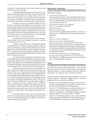 750 palavras. Faça um esforço e tente conhecer todas elas. A sua
tarefa vai ficar ainda mais fácil.
Além do aprendizado das palavras mais comuns, o inte-
ressado em aprender o inglês para leitura, deve procurar intensi-
ficar o seu contato diário com a língua inglesa. Para isso a
Internet pode novamente vir em nosso auxílio. Basta procurar
nela pelo que nos interessa. Na Internet existe informação de to-
dosostiposeparatodososgostos.Bastasaberequererprocurar.
Um destes recursos é a lista eletrônica EFR (English for
Reading). Esta lista está hospedada no serviço eGroups. Nesta
lista é veiculada diariamente uma história, preferencialmente en-
graçada (afinal, quem não gosta de uma boa piada?) ou uma cita-
ção. As histórias são em inglês e as palavras mais incomuns são
comentadas. Desta forma os alunos aprendem todos os dias duas
ou mais palavras novas. Todos os dias. Em um ano este pequeno
esforço diário pode vir a fazer uma diferença.
O cadastramento nesta lista é aberto a todos os interes-
sados, bastando enviar uma mensagem vazia para o endereço
efr2-subscribe@eGroups.com.
O objetivo primordial do curso de inglês instrumental
era demonstrar que se é possível aprender inglês para leitura fa-
cilmente e despertar o gosto pela leitura. Quanto mais se ler em
inglês mais se aprende o idioma, o que não é novidade nenhuma.
Como vivemos no Brasil, país de língua portuguesa, as nossas
necessidades de utilizar outra habilidade que não a leitura em in-
glês são bastante esporádicas.
Mas não precisamos parar por aí. A leitura serve tam-
bém para desenvolver as outras habilidades necessárias ao domí-
nio da língua inglesa: a fala, a escrita e a compreensão da língua
falada. O principal é que em um período de tempo bastante curto
já estaremos habilitados a navegar pela Internet inteira e não ape-
nas pela pequena porção representada pela língua portuguesa.
Finalmente, queria lembrar a todos que aprender o in-
glês é bastante fácil. Basta deixar de lado os preconceitos e trau-
mas que temos com a língua inglesa e realmente acreditarmos
em nossa capacidade de aprender. Não leva a nada guardar ran-
cores de tentativas frustradas de aprendizado ocorridas no passa-
do. O domínio da língua inglesa é hoje o nosso passaporte para
um mundo de informações que podem nos ser úteis tanto na esfe-
ra pessoal quanto profissional. Se você não domina a língua in-
glesa o momento certo para começar é hoje. Consulte as
referências deste capítulo, estude com calma a lista das palavras
mais comuns e assine a lista EFR. Você vai ver que sem fazer
muita força em pouco tempo estará se locomovendo com desen-
voltura cada vez maior pela Torre de Babel reconstruída que é a
Internet.
Uma última palavra. Espero que este documento lhe
seja útil. Caso tenha alguma sugestão, elogio ou crítica por favor
me envie (queiroz@unicamp.br). A sua opinião é muito impor-
tante. Boa sorte em seus estudos!
Referências Adicionais
A seguir encontram-se alguns apontadores na Internet para
documentos correlatos.
_ efr-announce@eGroups.com
Lista de anúncios de novas versões deste documento e infor-
mações úteis para estudantes de inglês. Para se cadastrar nesta
lista envie uma mensagem vazia para o endereço efr-announ-
ce-subscribe@eGroups.com.
_ Global Internet Statistics (by Language)
http://www.euromktg.com/globstats/
_ Projeto Gutenberg
http://www.promo.net/pg/
Centenas de obras digitalizadas da literatura universal, em
formato texto e disponíveis para download gratuitamente.
Imperdível.
_ Dicas-L
http://www.Dicas-L.unicamp.br
_ Palavras mais Comuns da Língua Inglesa
http://www.dicas-l.unicamp.br/dicas-l/19971002.shtml
Este documento descreve os procedimentos utilizados para se
determinaras 1000 palavras mais comuns da língua inglesa e
faz uma apresentaçãodos resultados obtidos. Neste documen-
to as palavras mais comuns sãolistadas juntamente com seu
percentual de ocorrência.
_ As 1000 Palavras Mais Comuns da Língua Inglesa
http://www.dicas-l.unicamp.br/dicas-l/dicas-l/19971003.shtml
Este artigo lista as 1000 palavras mais comuns da língua in-
glesa e seu percentual de ocorrência.
Notas
A comparação da Torre de Babel com a Internet eu encontrei em
um artigo escrito por Luiz de Rezende Puech. Esta analogia,
bastante criativa, nunca mais me saiu da cabeça e aproveitei este
artigo para abordar o assunto a partir de uma ótica diferente.
Infelizmente este artigo não mais se encontra na Internet.
A história da Torre de Babel encontra-se na Bíblia, no livro de
Genesis, capítulo 11. Reproduzo a seguir alguns dos versículos
da história, tal como se encontra na Bíblia.
_ (Genesis 11:6) e o SENHOR disse: Eis que o povo é um, e to-
dos têm a mesmalinguagem. Isto é apenas o começo; agora
não haverá restrição para tudo queintentam fazer.
_ (Genesis 11:7) Vinde, desçamos e confundamos ali a sua lin-
guagem, para queum não entenda a linguagem de outro.
_ (Genesis 11:8) Destarte, o SENHOR os dispersou dali pela
superfície daterra; e cessaram de edificar a cidade.
_ (Genesis 11:9) Chamou-se-lhe, por isso, o nome de Babel,
porque ali confundiu o SENHOR a linguagem de toda a terra
e dali o SENHOR os dispersou por toda a superfície dela.
4 © Rubens Queiroz de Almeida
queiroz@unicamp.br
English For Reading
 