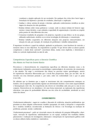 Competências Específicas – Ciências Físicas e Naturais




           constituem a simples aplicação de um receituário. Em qualquer dos ciclos deve haver lugar a
           formulação de hipóteses e previsão de resultados, observação e explicação;
        • Analisar e criticar notícias de jornais e televisão, aplicando conhecimentos científicos na abor-
          dagem de situações da vida quotidiana;
        • Realizar debates sobre temas polémicos e actuais, onde os alunos tenham de fornecer argu-
          mentos e tomar decisões, o que estimula a capacidade de argumentação e incentiva ao respeito
          pelos pontos de vista diferentes dos seus;
        • Comunicar resultados de pesquisas e de projectos, expondo as suas ideias e as do seu grupo,
          utilizando audiovisuais, modelos ou as novas tecnologias da informação e comunicação;
        • Realizar trabalho cooperativo em diferentes situações (em projectos extracurriculares, em
          situação de aula, por exemplo, de resolução de problemas) e trabalho independente.

É importante reconhecer o papel da avaliação, ajudando os professores, como fazedores de currículo, a
tornarem claros os seus objectivos. Ao responderem à questão "O que devem saber os alunos quando
completarem o estudo deste currículo?" concretizam ideias, muitas vezes implícitas, e determinam a
ênfase no currículo implementado na sala de aula.



Competências Específicas para a Literacia Científica
dos Alunos no Final do Ensino Básico

Preconiza-se o desenvolvimento de competências específicas em diferentes domínios como o do
conhecimento (substantivo, processual ou metodológico, epistemológico), do raciocínio, da comunicação
e das atitudes. Tal exige o envolvimento dos alunos no processo ensino aprendizagem, através
de experiências educativas diferenciadas que a escola lhes proporciona. Estas, por um lado, vão de
encontro aos seus interesses pessoais e, por outro, estão em conformidade com o que se passa
à sua volta.

De salientar que os domínios que a seguir se mencionam não são compartimentos estanques ou
isolados, nem as sugestões apresentadas esgotam um determinado domínio e nem existe sequencialidade
e hierarquização entre eles. As competências não devem ser entendidas cada uma por si, mas no seu
conjunto. Desenvolvem-se em simultâneo e de uma forma transversal, na exploração das experiências
educativas, com graus de profundidade diferente nos três ciclos de escolaridade, atendendo ao nível
etário dos alunos.


                                                         CONHECIMENTO

Conhecimento substantivo – sugere-se a análise e discussão de evidências, situações problemáticas, que
permitam ao aluno adquirir conhecimento científico apropriado, de modo a interpretar e compreender
leis e modelos científicos, reconhecendo as limitações da Ciência e da Tecnologia na resolução de
problemas, pessoais, sociais e ambientais.

Conhecimento processual – pode ser vivenciado através da realização de pesquisa bibliográfica, obser-
vação, execução de experiências, individualmente ou em equipa, avaliação dos resultados obtidos,
planeamento e realização de investigações, elaboração e interpretação de representações gráficas onde
os alunos utilizem dados estatísticos e matemáticos.


                                                              132
 