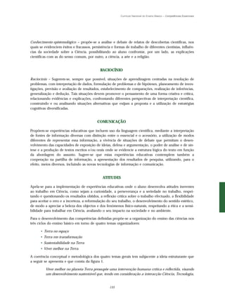 Currículo Nacional do Ensino Básico – Competências Essenciais




Conhecimento epistemológico – propõe-se a análise e debate de relatos de descobertas científicas, nos
quais se evidenciem êxitos e fracassos, persistência e formas de trabalho de diferentes cientistas, influên-
cias da sociedade sobre a Ciência, possibilitando ao aluno confrontar, por um lado, as explicações
científicas com as do senso comum, por outro, a ciência, a arte e a religião.


                                              RACIOCÍNIO

Raciocínio – Sugerem-se, sempre que possível, situações de aprendizagem centradas na resolução de
problemas, com interpretação de dados, formulação de problemas e de hipóteses, planeamento de inves-
tigações, previsão e avaliação de resultados, estabelecimento de comparações, realização de inferências,
generalização e dedução. Tais situações devem promover o pensamento de uma forma criativa e crítica,
relacionando evidências e explicações, confrontando diferentes perspectivas de interpretação científica,
construindo e ou analisando situações alternativas que exijam a proposta e a utilização de estratégias
cognitivas diversificadas.


                                            COMUNICAÇÃO

Propõem-se experiências educativas que incluem uso da linguagem científica, mediante a interpretação
de fontes de informação diversas com distinção entre o essencial e o acessório, a utilização de modos
diferentes de representar essa informação, a vivência de situações de debate que permitam o desen-
volvimento das capacidades de exposição de ideias, defesa e argumentação, o poder de análise e de sín-
tese e a produção de textos escritos e/ou orais onde se evidencie a estrutura lógica do texto em função
da abordagem do assunto. Sugere-se que estas experiências educativas contemplem também a
cooperação na partilha de informação, a apresentação dos resultados de pesquisa, utilizando, para o
efeito, meios diversos, incluindo as novas tecnologias de informação e comunicação.


                                               ATITUDES

Apela-se para a implementação de experiências educativas onde o aluno desenvolva atitudes inerentes
ao trabalho em Ciência, como sejam a curiosidade, a perseverança e a seriedade no trabalho, respei-
tando e questionando os resultados obtidos, a reflexão crítica sobre o trabalho efectuado, a flexibilidade
para aceitar o erro e a incerteza, a reformulação do seu trabalho, o desenvolvimento do sentido estético,
de modo a apreciar a beleza dos objectos e dos fenómenos físico-naturais, respeitando a ética e a sensi-
bilidade para trabalhar em Ciência, avaliando o seu impacto na sociedade e no ambiente.

Para o desenvolvimento das competências definidas propõe-se a organização do ensino das ciências nos
três ciclos do ensino básico em torno de quatro temas organizadores:

      • Terra no espaço
      • Terra em transformação
      • Sustentabilidade na Terra
      • Viver melhor na Terra.

A coerência conceptual e metodológica dos quatro temas gerais tem subjacente a ideia estruturante que
a seguir se apresenta e que consta da figura 1.

          Viver melhor no planeta Terra pressupõe uma intervenção humana crítica e reflectida, visando
          um desenvolvimento sustentável que, tendo em consideração a interacção Ciência, Tecnologia,


                                                    133
 