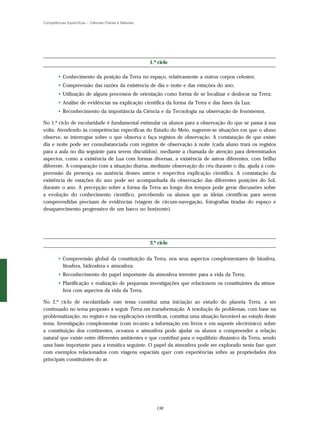 Competências Específicas – Ciências Físicas e Naturais




                                                         1.º ciclo

        • Conhecimento da posição da Terra no espaço, relativamente a outros corpos celestes;
        • Compreensão das razões da existência de dia e noite e das estações do ano;
        • Utilização de alguns processos de orientação como forma de se localizar e deslocar na Terra;
        • Análise de evidências na explicação científica da forma da Terra e das fases da Lua;
        • Reconhecimento da importância da Ciência e da Tecnologia na observação de fenómenos.

No 1.º ciclo de escolaridade é fundamental estimular os alunos para a observação do que se passa à sua
volta. Atendendo às competências específicas do Estudo do Meio, sugerem-se situações em que o aluno
observe, se interrogue sobre o que observa e faça registos de observação. A constatação de que existe
dia e noite pode ser consubstanciada com registos de observação à noite (cada aluno trará os registos
para a aula no dia seguinte para serem discutidos), mediante a chamada de atenção para determinados
aspectos, como a existência de Lua com formas diversas, a existência de astros diferentes, com brilho
diferente. A comparação com a situação diurna, mediante observação do céu durante o dia, ajuda à com-
preensão da presença ou ausência desses astros e respectiva explicação científica. A constatação da
existência de estações do ano pode ser acompanhada da observação das diferentes posições do Sol,
durante o ano. A percepção sobre a forma da Terra ao longo dos tempos pode gerar discussões sobre
a evolução do conhecimento científico, percebendo os alunos que as ideias científicas para serem
compreendidas precisam de evidências (viagem de circum-navegação, fotografias tiradas do espaço e
desaparecimento progressivo de um barco no horizonte).




                                                         2.º ciclo


        • Compreensão global da constituição da Terra, nos seus aspectos complementares de biosfera,
          litosfera, hidrosfera e atmosfera;
        • Reconhecimento do papel importante da atmosfera terrestre para a vida da Terra;
        • Planificação e realização de pequenas investigações que relacionem os constituintes da atmos-
          fera com aspectos da vida da Terra.

No 2.º ciclo de escolaridade este tema constitui uma iniciação ao estudo do planeta Terra, a ser
continuado no tema proposto a seguir Terra em transformação. A resolução de problemas, com base na
problematização, no registo e nas explicações científicas, constitui uma situação favorável ao estudo deste
tema. Investigação complementar (com recurso a informação em livros e em suporte electrónico) sobre
a constituição dos continentes, oceanos e atmosfera pode ajudar os alunos a compreender a relação
natural que existe entre diferentes ambientes e que contribui para o equilíbrio dinâmico da Terra, sendo
uma base importante para a temática seguinte. O papel da atmosfera pode ser explorado nesta fase quer
com exemplos relacionados com viagens espaciais quer com experiências sobre as propriedades dos
principais constituintes do ar.




                                                            136
 