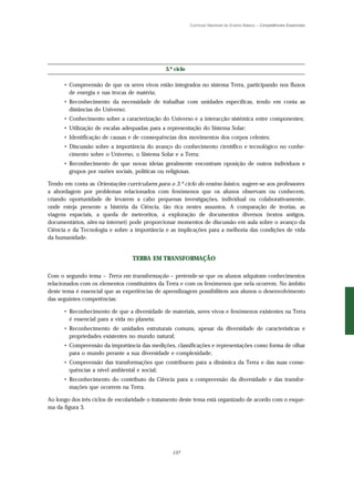 Currículo Nacional do Ensino Básico – Competências Essenciais




                                               3.º ciclo

      • Compreensão de que os seres vivos estão integrados no sistema Terra, participando nos fluxos
        de energia e nas trocas de matéria;
      • Reconhecimento da necessidade de trabalhar com unidades específicas, tendo em conta as
        distâncias do Universo;
      • Conhecimento sobre a caracterização do Universo e a interacção sistémica entre componentes;
      • Utilização de escalas adequadas para a representação do Sistema Solar;
      • Identificação de causas e de consequências dos movimentos dos corpos celestes;
      • Discussão sobre a importância do avanço do conhecimento científico e tecnológico no conhe-
        cimento sobre o Universo, o Sistema Solar e a Terra;
      • Reconhecimento de que novas ideias geralmente encontram oposição de outros indivíduos e
        grupos por razões sociais, políticas ou religiosas.

Tendo em conta as Orientações curriculares para o 3.º ciclo do ensino básico, sugere-se aos professores
a abordagem por problemas relacionados com fenómenos que os alunos observam ou conhecem,
criando oportunidade de levarem a cabo pequenas investigações, individual ou colaborativamente,
onde esteja presente a história da Ciência, tão rica nestes assuntos. A comparação de teorias, as
viagens espaciais, a queda de meteoritos, a exploração de documentos diversos (textos antigos,
documentários, sites na internet) pode proporcionar momentos de discussão em aula sobre o avanço da
Ciência e da Tecnologia e sobre a importância e as implicações para a melhoria das condições de vida
da humanidade.


                                 TERRA EM TRANSFORMAÇÃO

Com o segundo tema – Terra em transformação – pretende-se que os alunos adquiram conhecimentos
relacionados com os elementos constituintes da Terra e com os fenómenos que nela ocorrem. No âmbito
deste tema é essencial que as experiências de aprendizagem possibilitem aos alunos o desenvolvimento
das seguintes competências:

      • Reconhecimento de que a diversidade de materiais, seres vivos e fenómenos existentes na Terra
        é essencial para a vida no planeta;
      • Reconhecimento de unidades estruturais comuns, apesar da diversidade de características e
        propriedades existentes no mundo natural;
      • Compreensão da importância das medições, classificações e representações como forma de olhar
        para o mundo perante a sua diversidade e complexidade;
      • Compreensão das transformações que contribuem para a dinâmica da Terra e das suas conse-
        quências a nível ambiental e social;
      • Reconhecimento do contributo da Ciência para a compreensão da diversidade e das transfor-
        mações que ocorrem na Terra.

Ao longo dos três ciclos de escolaridade o tratamento deste tema está organizado de acordo com o esque-
ma da figura 3.




                                                  137
 