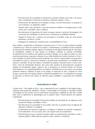 Currículo Nacional do Ensino Básico – Competências Essenciais




      • Reconhecimento da necessidade de tratamento de materiais residuais, para evitar a sua acumu-
        lação, considerando as dimensões económicas, ambientais, políticas e éticas.
      • Conhecimento das aplicações da tecnologia na música, nas telecomunicações, na pesquisa de
        novos materiais e no diagnóstico médico.
      • Pesquisa sobre custos, benefícios e riscos das inovações científicas e tecnológicas para os indi-
        víduos, para a sociedade e para o ambiente.
      • Reconhecimento da importância da criação de parques naturais e protecção das paisagens e da
        conservação da variabilidade de espécies para a manutenção da qualidade ambiental.
      • Tomada de decisão face a assuntos que preocupam as sociedades, tendo em conta factores
        ambientais, económicos e sociais.
      • Divulgação de medidas que contribuam para a sustentabilidade na Terra.

Nesta temática, considerando as Orientações curriculares para o 3.º ciclo, os alunos poderão investigar
o tratamento que é dado aos recursos na sua região e, nomeadamente, os problemas sociais emergentes
do tratamento dos materiais residuais. Sugere-se a realização de actividades experimentais de vários tipos:
(i) investigativas, partindo de uma questão ou problema, avaliando as soluções encontradas;
(ii) ilustrativas de leis científicas; (iii) aquisição de técnicas. Divulgar, na sua região ou cidade, as conse-
quências possíveis para as gerações vindouras do uso indiscriminado dos recursos existentes na Terra, é
outra actividade. Os alunos poderão intervir localmente com o fim de consciencializar as pessoas para a
necessidade de actuar na protecção do ambiente e da preservação do património e do equilíbrio entre
natureza e sociedade. No que diz respeito a actividades de pesquisa e discussão sobre os custos, bene-
fícios e riscos de determinadas situações, bem como sobre questões de desenvolvimento sustentável
atingido em determinadas regiões, sugere-se que os professores de Ciências Naturais, de Ciências
Físico-Químicas e de Geografia planifiquem, em conjunto, actividades para os seus alunos: por exemplo,
problemas relativos à utilização da água ou da energia, ao tratamento de lixos, à limpeza de cursos
de água, à preservação dos espaços naturais, à melhoria da qualidade do ar. A constituição de um grupo
de discussão na internet entre alunos de diferentes países possibilita a comunicação dos resultados
obtidos.



                                      VIVER MELHOR NA TERRA

O quarto tema – Viver melhor na Terra – visa a compreensão de que a qualidade de vida implica saúde e
segurança numa perspectiva individual e colectiva. A biotecnologia, área relevante na sociedade científica
e tecnológica em que vivemos, será um conhecimento essencial para a qualidade de vida. Para o estudo
deste tema as experiências de aprendizagem que se propõem visam o desenvolvimento das seguintes
competências:

      • Reconhecimento da necessidade de desenvolver hábitos de vida saudáveis e de segurança, numa
        perspectiva biológica, psicológica e social;
      • Reconhecimento da necessidade de uma análise crítica face às questões éticas de algumas das
        aplicações científicas e tecnológicas;
      • Conhecimento das normas de segurança e de higiene na utilização de materiais e equipamen-
        tos de laboratório e de uso comum, bem como respeito pelo seu cumprimento;
      • Reconhecimento de que a tomada de decisão relativa a comportamentos associados à saúde e
        segurança global é influenciada por aspectos sociais, culturais e económicos;


                                                      143
 