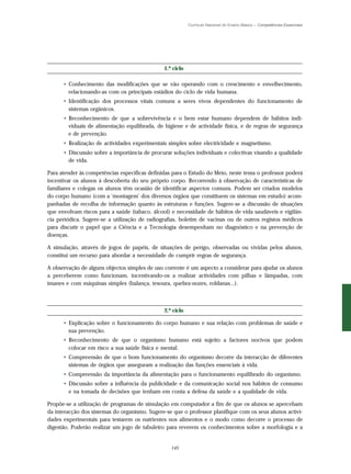 Currículo Nacional do Ensino Básico – Competências Essenciais




                                               1.º ciclo

      • Conhecimento das modificações que se vão operando com o crescimento e envelhecimento,
        relacionando-as com os principais estádios do ciclo de vida humana.
      • Identificação dos processos vitais comuns a seres vivos dependentes do funcionamento de
        sistemas orgânicos.
      • Reconhecimento de que a sobrevivência e o bem estar humano dependem de hábitos indi-
        viduais de alimentação equilibrada, de higiene e de actividade física, e de regras de segurança
        e de prevenção.
      • Realização de actividades experimentais simples sobre electricidade e magnetismo.
      • Discussão sobre a importância de procurar soluções individuais e colectivas visando a qualidade
        de vida.

Para atender às competências específicas definidas para o Estudo do Meio, neste tema o professor poderá
incentivar os alunos à descoberta do seu próprio corpo. Recorrendo à observação de características de
familiares e colegas os alunos têm ocasião de identificar aspectos comuns. Podem ser criados modelos
do corpo humano (com a ‘montagem’ dos diversos órgãos que constituem os sistemas em estudo) acom-
panhadas de recolha de informação quanto às estruturas e funções. Sugere-se a discussão de situações
que envolvam riscos para a saúde (tabaco, álcool) e necessidade de hábitos de vida saudáveis e vigilân-
cia periódica. Sugere-se a utilização de radiografias, boletim de vacinas ou de outros registos médicos
para discutir o papel que a Ciência e a Tecnologia desempenham no diagnóstico e na prevenção de
doenças.

A simulação, através de jogos de papéis, de situações de perigo, observadas ou vividas pelos alunos,
constitui um recurso para abordar a necessidade de cumprir regras de segurança.

A observação de alguns objectos simples de uso corrente é um aspecto a considerar para ajudar os alunos
a perceberem como funcionam, incentivando-os a realizar actividades com pilhas e lâmpadas, com
ímanes e com máquinas simples (balança, tesoura, quebra-nozes, roldanas...).



                                               2.º ciclo

      • Explicação sobre o funcionamento do corpo humano e sua relação com problemas de saúde e
        sua prevenção.
      • Reconhecimento de que o organismo humano está sujeito a factores nocivos que podem
        colocar em risco a sua saúde física e mental.
      • Compreensão de que o bom funcionamento do organismo decorre da interacção de diferentes
        sistemas de órgãos que asseguram a realização das funções essenciais à vida.
      • Compreensão da importância da alimentação para o funcionamento equilibrado do organismo.
      • Discussão sobre a influência da publicidade e da comunicação social nos hábitos de consumo
        e na tomada de decisões que tenham em conta a defesa da saúde e a qualidade de vida.

Propõe-se a utilização de programas de simulação em computador a fim de que os alunos se apercebam
da interacção dos sistemas do organismo. Sugere-se que o professor planifique com os seus alunos activi-
dades experimentais para testarem os nutrientes nos alimentos e o modo como decorre o processo de
digestão. Poderão realizar um jogo de tabuleiro para reverem os conhecimentos sobre a morfologia e a


                                                  145
 