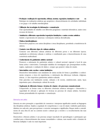 Currículo Nacional do Ensino Básico – Competências Essenciais




      • P r odução e realização de espectáculos, oficinas, mostras, exposições, instalações e outr  os
        Participar em realizações artísticas que propiciem o desenvolvimento de actividades individuais
        e em grupo e de trabalho interdisciplinar.

      • Utilização das tecnologias da informação e comunicação
        Criar oportunidades de trabalho com diferentes programas e materiais informáticos, assim como
        recursos da Internet.

      • Assistência a diferentes espectáculos/exposições/instalações e outros eventos artísticos
        Assistir a espectáculos de naturezas e orientações estéticas diversificadas.

      • Práticas interdisciplinares
        Desenvolver projectos com outras disciplinas e áreas disciplinares, permitindo a transferência de
        saberes.

      • Contacto com diferentes tipos de culturas artísticas
        Contactar com diferentes culturas artísticas de diferentes povos e em diferentes épocas,
        ampliando as referências culturais e estéticas e contribuindo para o desenvolvimento de uma
        consciência multicultural.

      • Conhecimento do património artístico nacional
        Promover a valorização do património artístico e cultural nacional, regional e local de uma
        forma activa e interventiva. Contemplar trabalhos de investigação que pressuponham recolha,
        registo, exploração e avaliação de dados e, sempre que possível, visitas de estudo.

      • Intercâmbios entre escolas e outras instituições
        Desenvolver intercâmbios com estudantes de outras escolas de forma a possibilitar o conheci-
        mento recíproco, a troca de experiências, a valorização das diferenças (culturais, religiosas,
        étnicas...) e dos respectivos patrimónios artístico-culturais.
        Criar parcerias com instituições sociais, culturais e de recreio, estabelecendo, assim, laços
        importantes para a dinamização cultural da escola.

      • Exploração de diferentes formas e técnicas de criação e de processos comunicacionais
        Compreender as formas como os diferentes elementos artísticos interagem e desenvolver a
        capacidade de selecção e aplicação de técnicas no processo de criação artística. Incentivar
        formas personalizadas de expressão e comunicação.



Literacia em artes

Literacia em artes pressupõe a capacidade de comunicar e interpretar significados usando as linguagens
das disciplinas artísticas. Implica a aquisição de competências e o uso de sinais e símbolos particulares,
distintos em cada arte, para percepcionar e converter mensagens e significados. Requer ainda o entendi-
mento de uma obra de arte no contexto social e cultural que a envolve e o reconhecimento das suas
funções nele.

Desenvolver a literacia artística é um processo sempre inacabado de aprendizagem e participação que
contribui para o desenvolvimento das nossas comunidades e culturas, num mundo onde o domínio de
literacias múltiplas é cada vez mais importante.


                                                   151
 
