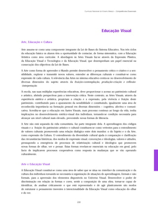 Currículo Nacional do Ensino Básico – Competências Essenciais




                                                                              Educação Visual

Arte, Educação e Cultura

Arte assume-se como uma componente integrante da Lei de Bases do Sistema Educativo. Nos três ciclos
da educação básica os alunos têm a oportunidade de contactar, de forma sistemática, com a Educação
Artística como área curricular. A abordagem às Artes Visuais faz-se através da Expressão Plástica,
da Educação Visual e Tecnológica e da Educação Visual, que desempenham um papel essencial na
consecução dos objectivos da Lei de Bases.

A Arte como forma de apreender o Mundo permite desenvolver o pensamento crítico e criativo e a sen-
sibilidade, explorar e transmitir novos valores, entender as diferenças culturais e constituir-se como
expressão de cada cultura. A relevância das Artes no sistema educativo centra-se no desenvolvimento de
diversas dimensões do sujeito através da fruição-contemplação, produção-criação e reflexão-
-interpretação.

A escola, nas suas múltiplas experiências educativas, deve proporcionar o acesso ao património cultural
e artístico, abrindo perspectivas para a intervenção crítica. Neste contexto, as Artes Visuais, através da
experiência estética e artística, propiciam a criação e a expressão, pela vivência e fruição deste
património, contribuindo para o apuramento da sensibilidade e constituindo, igualmente uma área de
reconhecida importância na formação pessoal em diversas dimensões – cognitiva, afectiva e comuni-
cativa. Acredita-se que a educação em Aartes Visuais, num processo contínuo ao longo da vida, tenha
implicações no desenvolvimento estético-visual dos indivíduos, tornando-se condição necessária para
alcançar um nível cultural mais elevado, prevenindo novas formas de iliteracia.

A Arte não está separada da vida comunitária, faz parte integrante dela. A aprendizagem dos códigos
visuais e a fruição do património artístico e cultural constituem-se como vertentes para o entendimento
de valores culturais promovendo uma relação dialógica entre dois mundos: o do Sujeito e o da Arte,
como expressão da Cultura. O entendimento da diversidade cultural ajuda à comparação e clarificação
das circunstâncias históricas, dos modos de expressão visual, convenções e ideologias, valores e atitudes,
pressupondo a emergência de processos de relativização cultural e ideológica que promovem
novas formas de olhar, ver e pensar. Estas formas revelam-se essenciais na educação em geral, pelo
facto de implicarem processos cooperativos como resposta às mudanças que se vão operando
culturalmente.



Arte e Educação Visual

A Educação Visual constitui-se como uma área de saber que se situa no interface da comunicação e da
cultura dos indivíduos tornando-se necessária à organização de situações de aprendizagem, formais e não
formais, para a apreensão dos elementos disponíveis no Universo Visual. Desenvolver o poder de
discriminação em relação às formas e cores, sentir a composição de uma obra, tornar-se capaz de
identificar, de analisar criticamente o que está representado e de agir plasticamente são modos
de estruturar o pensamento inerentes à intencionalidade da Educação Visual como educação do olhar
e do ver.


                                                   155
 