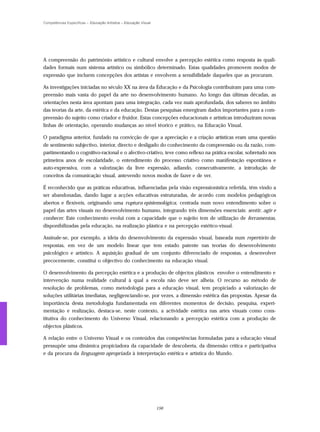 Competências Específicas – Educação Artística – Educação Visual




A compreensão do património artístico e cultural envolve a percepção estética como resposta às quali-
dades formais num sistema artístico ou simbólico determinado. Estas qualidades promovem modos de
expressão que incluem concepções dos artistas e envolvem a sensibilidade daqueles que as procuram.

As investigações iniciadas no século XX na área da Educação e da Psicologia contribuíram para uma com-
preensão mais vasta do papel da arte no desenvolvimento humano. Ao longo das últimas décadas, as
orientações nesta área apontam para uma integração, cada vez mais aprofundada, dos saberes no âmbito
das teorias da arte, da estética e da educação. Destas pesquisas emergiram dados importantes para a com-
preensão do sujeito como criador e fruidor. Estas concepções educacionais e artísticas introduziram novas
linhas de orientação, operando mudanças ao nível téorico e prático, na Educação Visual.

O paradigma anterior, fundado na convicção de que a apreciação e a criação artísticas eram uma questão
de sentimento subjectivo, interior, directo e desligado do conhecimento da compreensão ou da razão, com-
partimentando o cognitivo-racional e o afectivo-criativo, teve como reflexo na prática escolar, sobretudo nos
primeiros anos de escolaridade, o entendimento do processo criativo como manifestação espontânea e
auto-expressiva, com a valorização da livre expressão, adiando, consecutivamente, a introdução de
conceitos da comunicação visual, antevendo novos modos de fazer e de ver.

É reconhecido que as práticas educativas, influenciadas pela visão expressionística referida, têm vindo a
ser abandonadas, dando lugar a acções educativas estruturadas, de acordo com modelos pedagógicos
abertos e flexíveis, originando uma ruptura epistemológica, centrada num novo entendimento sobre o
papel das artes visuais no desenvolvimento humano, integrando três dimensões essenciais: sentir, agir e
conhecer. Este conhecimento evolui com a capacidade que o sujeito tem de utilização de ferramentas,
disponibilizadas pela educação, na realização plástica e na percepção estético-visual.

Assinale-se, por exemplo, a ideia do desenvolvimento da expressão visual, baseada num repertório de
respostas, em vez de um modelo linear que tem estado patente nas teorias do desenvolvimento
psicológico e artístico. A aquisição gradual de um conjunto diferenciado de respostas, a desenvolver
precocemente, constitui o objectivo do conhecimento na educação visual.

O desenvolvimento da percepção estética e a produção de objectos plásticos envolve o entendimento e
intervenção numa realidade cultural à qual a escola não deve ser alheia. O recurso ao método de
resolução de problemas, como metodologia para a educação visual, tem propiciado a valorização de
soluções utilitárias imediatas, negligenciando-se, por vezes, a dimensão estética das propostas. Apesar da
importância desta metodologia fundamentada em diferentes momentos de decisão, pesquisa, experi-
mentação e realização, destaca-se, neste contexto, a actividade estética nas artes visuais como cons-
titutiva do conhecimento do Universo Visual, relacionando a percepção estética com a produção de
objectos plásticos.

A relação entre o Universo Visual e os conteúdos das competências formuladas para a educação visual
pressupõe uma dinâmica propiciadora da capacidade de descoberta, da dimensão crítica e participativa
e da procura da linguagem apropriada à interpretação estética e artística do Mundo.




                                                                  156
 