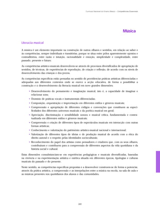 Currículo Nacional do Ensino Básico – Competências Essenciais




                                                                                                     Música

Literacia musical

A música é um elemento importante na construção de outros olhares e sentidos, em relação ao saber e
às competências, sempre individuais e transitórias, porque se situa entre pólos aparentemente opostos e
contraditórios, entre razão e intuição, racionalidade e emoção, simplicidade e complexidade, entre
passado, presente e futuro.

As competências artístico-musicais desenvolvem-se através de processos diversificados de apropriação de
sentidos, de técnicas, de experiências de reprodução, de criação e reflexão, de acordo com os níveis de
desenvolvimento das crianças e dos jovens.

As competências específicas estão pensadas no sentido de providenciar práticas artísticas diferenciadas e
adequadas aos diferentes contextos onde se exerce a acção educativa, de forma a possibilitar a
construção e o desenvolvimento da literacia musical em nove grandes dimensões:

      • Desenvolvimento do pensamento e imaginação musical, isto é, a capacidade de imaginar e
        relacionar sons;
      • Domínio de práticas vocais e instrumentais diferenciadas;
      • Composição, orquestração e improvisação em diferentes estilos e géneros musicais;
      • Compreensão e apropriação de diferentes códigos e convenções que constituem as especi-
        ficidades dos diferentes universos musicais e da poética musical em geral;
      • Apreciação, discriminação e sensibilidade sonora e musical crítica, fundamentada e contex-
        tualizada em diferentes estilos e géneros musicais;
      • Compreensão e criação de diferentes tipos de espectáculos musicais em interacção com outras
        formas artísticas;
      • Conhecimento e valorização do património artístico-musical nacional e internacional;
      • Valorização de diferentes tipos de ideias e de produção musical de acordo com a ética do
        direito autoral e o respeito pelas identidades socioculturais;
      • Reconhecimento do papel dos artistas como pensadores e criadores que, com os seus olhares,
        contribuíram e contribuem para a compreensão de diferentes aspectos da vida quotidiana e da
        história social e cultural.

Estas dimensões consubstanciam-se em experiências pedagógicas e musicais diversificadas, baseadas
na vivência e na experimentação artística e estética situada em diferentes épocas, tipologias e culturas
musicais do passado e do presente.

Neste sentido, as competências específicas propostas e a desenvolver constroem-se de forma a potenciar,
através da prática artística, a compreensão e as interpelações entre a música na escola, na sala de aula e
as músicas presentes nos quotidianos dos alunos e das comunidades.




                                                   165
 