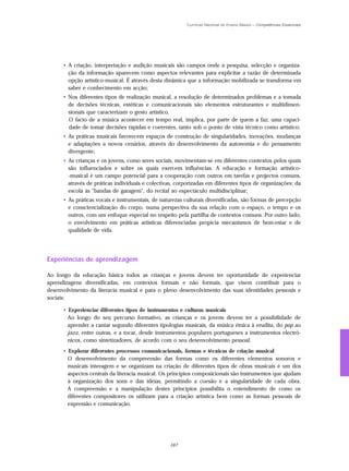 Currículo Nacional do Ensino Básico – Competências Essenciais




      • A criação, interpretação e audição musicais são campos onde a pesquisa, selecção e organiza-
        ção da informação aparecem como aspectos relevantes para explicitar a razão de determinada
        opção artístico-musical. É através desta dinâmica que a informação mobilizada se transforma em
        saber e conhecimento em acção;
      • Nos diferentes tipos de realização musical, a resolução de determinados problemas e a tomada
        de decisões técnicas, estéticas e comunicacionais são elementos estruturantes e multidimen-
        sionais que caracterizam o gesto artístico.
        O facto de a música acontecer em tempo real, implica, por parte de quem a faz, uma capaci-
        dade de tomar decisões rápidas e coerentes, tanto sob o ponto de vista técnico como artístico;
      • As práticas musicais favorecem espaços de construção de singularidades, inovações, mudanças
        e adaptações a novos cenários, através do desenvolvimento da autonomia e do pensamento
        divergente;
      • As crianças e os jovens, como seres sociais, movimentam-se em diferentes contextos pelos quais
        são influenciados e sobre os quais exercem influências. A educação e formação artístico-
        -musical é um campo potencial para a cooperação com outros em tarefas e projectos comuns,
        através de práticas individuais e colectivas, corporizadas em diferentes tipos de organizações: da
        escola às "bandas de garagem", do recital ao espectáculo multidisciplinar;
      • As práticas vocais e instrumentais, de naturezas culturais diversificadas, são formas de percepção
        e consciencialização do corpo, numa perspectiva da sua relação com o espaço, o tempo e os
        outros, com um enfoque especial no respeito pela partilha de contextos comuns. Por outro lado,
        o envolvimento em práticas artísticas diferenciadas propicia mecanismos de bem-estar e de
        qualidade de vida.




Experiências de aprendizagem

Ao longo da educação básica todos as crianças e jovens devem ter oportunidade de experienciar
aprendizagens diversificadas, em contextos formais e não formais, que visem contribuir para o
desenvolvimento da literacia musical e para o pleno desenvolvimento das suas identidades pessoais e
sociais:

      • Experienciar diferentes tipos de instrumentos e culturas musicais
        Ao longo do seu percurso formativo, as crianças e os jovens devem ter a possibilidade de
        aprender a cantar segundo diferentes tipologias musicais, da música étnica à erudita, do pop ao
        jazz, entre outras, e a tocar, desde instrumentos populares portugueses a instrumentos electró-
        nicos, como sintetizadores, de acordo com o seu desenvolvimento pessoal.
      • Explorar diferentes processos comunicacionais, formas e técnicas de criação musical
        O desenvolvimento da compreensão das formas como os diferentes elementos sonoros e
        musicais interagem e se organizam na criação de diferentes tipos de obras musicais é um dos
        aspectos centrais da literacia musical. Os princípios composicionais são instrumentos que ajudam
        à organização dos sons e das ideias, permitindo a coesão e a singularidade de cada obra.
        A compreensão e a manipulação destes princípios possibilita o entendimento de como os
        diferentes compositores os utilizam para a criação artística bem como as formas pessoais de
        expressão e comunicação.




                                                   167
 