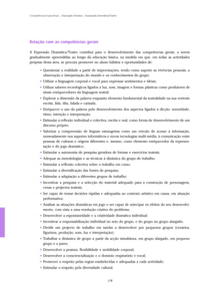 Competências Específicas – Educação Artística – Expressão Dramática/Teatro




Relação com as competências gerais

A Expressão Dramática/Teatro contribui para o desenvolvimento das competências gerais, a serem
gradualmente apreendidas ao longo da educação básica, na medida em que, em todas as actividades
próprias desta área, se procura promover no aluno hábitos e oportunidades de:

        • Questionar a realidade a partir de improvisações, tendo como suporte as vivências pessoais, a
          observação e interpretação do mundo e os conhecimentos do grupo;
        • Utilizar a linguagem corporal e vocal para expressar sentimentos e ideias;
        • Utilizar saberes tecnológicos ligados à luz, som, imagem e formas plásticas como produtores de
          sinais enriquecedores da linguagem teatral;
        • Explorar a dimensão da palavra enquanto elemento fundamental da teatralidade na sua vertente
          escrita, lida, dita, falada e cantada;
        • Enriquecer o uso da palavra pelo desenvolvimento dos aspectos ligados à dicção, sonoridade,
          ritmo, intenção e interpretação;
        • Estimular a reflexão individual e colectiva, escrita e oral, como forma de desenvolvimento de um
          discurso próprio;
        • Valorizar a compreensão de línguas estrangeiras como um veículo de acesso à informação,
          nomeadamente nos suportes informáticos e novas tecnologias multi-média, à comunicação entre
          pessoas de culturas e origens diferentes e, mesmo, como elemento enriquecedor da represen-
          tação e do jogo dramático;
        • Estimular a autonomia de pesquisa geradora de formas e exercícios teatrais;
        • Adequar as metodologias e as técnicas à dinâmica do grupo de trabalho;
        • Estimular a reflexão colectiva sobre o trabalho em curso;
        • Estimular a diversificação das fontes de pesquisa;
        • Estimular a adaptação a diferentes grupos de trabalho;
        • Incentivar a pesquisa e a selecção do material adequado para a construção de personagens,
          cenas e projectos teatrais;
        • Ser capaz de tomar decisões rápidas e adequadas ao contexto artístico em causa, em situação
          performativa;
        • Analisar as situações dramáticas em jogo e ser capaz de antecipar os efeitos do seu desenvolvi-
          mento, com vista a uma resolução criativa do problema;
        • Desenvolver a espontaneidade e a criatividade dramática individual;
        • Incentivar a responsabilização individual no seio do grupo, e do grupo no grupo alargado;
        • Dividir um projecto de trabalho em tarefas a desenvolver por pequenos grupos (cenários,
          figurinos, produção, som, luz e interpretação);
        • Trabalhar a dinâmica de grupo a partir da acção simultânea, em grupo alargado, em pequeno
          grupo e a pares;
        • Desenvolver a postura, flexibilidade e mobilidade corporal;
        • Desenvolver a consciencialização e o domínio respiratório e vocal;
        • Promover o respeito pelas regras estabelecidas e adequadas a cada actividade;
        • Estimular o respeito pela diversidade cultural.


                                                                  178
 