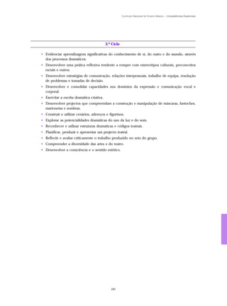Currículo Nacional do Ensino Básico – Competências Essenciais




                                            3.º Ciclo

• Evidenciar aprendizagens significativas do conhecimento de si, do outro e do mundo, através
  dos processos dramáticos.
• Desenvolver uma prática reflexiva tendente a romper com estereótipos culturais, preconceitos
  raciais e outros.
• Desenvolver estratégias de comunicação, relações interpessoais, trabalho de equipa, resolução
  de problemas e tomadas de decisão.
• Desenvolver e consolidar capacidades nos domínios da expressão e comunicação vocal e
  corporal.
• Exercitar a escrita dramática criativa.
• Desenvolver projectos que compreendam a construção e manipulação de máscaras, fantoches,
  marionetas e sombras.
• Construir e utilizar cenários, adereços e figurinos.
• Explorar as potencialidades dramáticas do uso da luz e do som.
• Reconhecer e utilizar estruturas dramáticas e códigos teatrais.
• Planificar, produzir e apresentar um projecto teatral.
• Reflectir e avaliar criticamente o trabalho produzido no seio do grupo.
• Compreender a diversidade das artes e do teatro.
• Desenvolver a consciência e o sentido estético.




                                               181
 