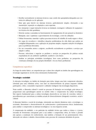Competências Específicas – Educação Tecnológica




        • Escolher racionalmente os sistemas técnicos a usar, sendo eles apropriados/adequados aos con-
          textos de utilização ou de aplicação;
        • Estar apto para intervir em sistemas técnicos, particularmente simples, efectuando a sua
          manutenção, reparação ou adaptação a usos especiais;
        • Ler, interpretar e seguir instruções técnicas na instalação, montagem e utilização de equipamen-
          tos técnicos da vida quotidiana;
        • Detectar avarias e anomalias no funcionamento de equipamentos de uso pessoal ou doméstico;
        • Manipular, usar e optimizar o aproveitamento da tecnologia, a nível do utilizador;
        • Utilizar ferramentas, materiais e aplicar processos técnicos de trabalho de modo seguro e eficaz;
        • Ser capaz de reconhecer e identificar situações problemáticas da vida diária que podem ser
          corrigidas/ultrapassadas com a aplicação de propostas simples, enquanto soluções tecnológicas
          para os problemas detectados;
        • Ser um consumidor atento e exigente, escolhendo racionalmente os produtos e serviços que
          adquire e utiliza;
        • Procurar, seleccionar e negociar os produtos e serviços na perspectiva de práticas sociais
          respeitadoras de um ambiente equilibrado, saudável e com futuro;
        • Analisar as principais actividades tecnológicas, bem como profissões, na perspectiva da
          construção estratégica da sua própria identidade e do seu futuro profissional.



Competências específicas

Ao longo do ensino básico, as competências que o aluno deve adquirir no âmbito das aprendizagens em
tecnologia organizam-se em três eixos estruturantes fundamentais:


Tecnologia e sociedade

A educação tecnológica, no âmbito da formação para todos, integra uma forte componente educativa,
orientada para uma cidadania activa, com base no desenvolvimento da pessoa enquanto cidadão
participativo, crítico, consumidor responsável e utilizador inteligente das tecnologias disponíveis.

Neste sentido, a dimensão cultural é central no processo de formação em tecnologia, pois trata-se de
proporcionar uma aprendizagem assente no sentido crítico e compreensivo da cultura tecnológica.
Este aspecto fundamental para a cultura tecnológica desenvolve-se em torno de conceitos, valores e
procedimentos que caracterizam os estádios actuais de desenvolvimento (desiguais) económico, social e
cultural.

A dimensão histórica e social da tecnologia, estruturada nas relações dinâmicas entre a tecnologia e a
sociedade, determinam o desenvolvimento de conhecimentos e posicionamentos éticos, fundamentais
para analisar e compreender os sistemas tecnológicos e os seus impactos sociais.

A compreensão da realidade, e em particular da realidade técnica que rodeia a criança e o jovem,
necessita de ferramentas conceptuais para a sua análise e compreensão crítica, de forma a permitir
não apenas a construção do conhecimento, mas também a formação de um posicionamento ético,
alicerçado em valores e atitudes, desenvolvidas como processo de construção identitária do jovem.


                                                    192
 