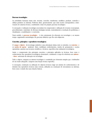 Currículo Nacional do Ensino Básico – Competências Essenciais




Processo tecnológico

As actividades humanas visam criar, inventar, conceber, transformar, modificar, produzir, controlar e
utilizar produtos ou sistemas. Podemos dizer, genericamente, que estas acções correspondem a inter-
venções de natureza técnica, constituindo a base do próprio processo tecnológico.

A concepção e realização tecnológica necessitam da compreensão e utilização de recursos (conceptuais,
procedimentais e materiais), de diversas estratégias mentais, nomeadamente a resolução de problemas, a
visualização, a modelização e o raciocínio.

Neste sentido, o processo tecnológico é eixo estruturante da educação em tecnologia e, ao mesmo
tempo, organizador metodológico do processo didáctico que lhe está subjacente.


Conceitos, princípios e operadores tecnológicos

O campo e objecto da tecnologia estabelece uma articulação íntima entre os métodos, os contextos e
os modos de operar (práticas). Estes, mobilizam conhecimentos, modos de pensamento e acções
operatórias, assentes nos recursos científicos e técnicos, específicos das realizações tecnológicas.

Assim, a compreensão dos principais conceitos e princípios aplicados às técnicas, bem como o
conhecimento dos operadores tecnológicos elementares, constituem o corpo de referência aos saberes-
- chave universais da educação em tecnologia.

Todo o objecto, máquina ou sistema tecnológico é constituído por elementos simples que, combinados
de um modo adequado, cumprem uma função técnica específica.

A concepção, construção ou utilização de objectos técnicos exige um mínimo de conhecimentos e de
domínio dos operadores técnicos mais comuns, utilizados na construção de mecanismos ou sistemas,
bem como o estudo das suas relações básicas.




                                                 193
 