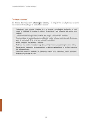 Competências Específicas – Educação Tecnológica




Tecnologia e consumo

No domínio das relações entre a tecnologia e consumo,      as competências tecnológicas que os alunos
devem desenvolver ao longo do ensino básico incluem:


    • Desenvolver uma atitude reflexiva face às práticas tecnológicas, avaliando os seus
      efeitos na qualidade de vida da sociedade e do ambiente e sua influência nos valores éticos
      e sociais,
    • Compreender a tecnologia como resultado dos desejos e necessidades humanas;
    • Consciencializar-se das transformações ambientais criadas pelo uso indiscriminado da tecnolo-
      gia e da necessidade de se tornar um potencial controlador;
    • Avaliar o impacto dos produtos e sistemas;
    • Predispor-se a escutar, comunicar, negociar e participar como consumidor prudente e crítico;
    • Tornar-se num consumidor atento e exigente, escolhendo racionalmente os produtos e serviços
      que utiliza e adquire;
    • Intervir na defesa do ambiente, do património cultural e do consumidor, tendo em conta a
      melhoria da qualidade de vida.




                                                   196
 